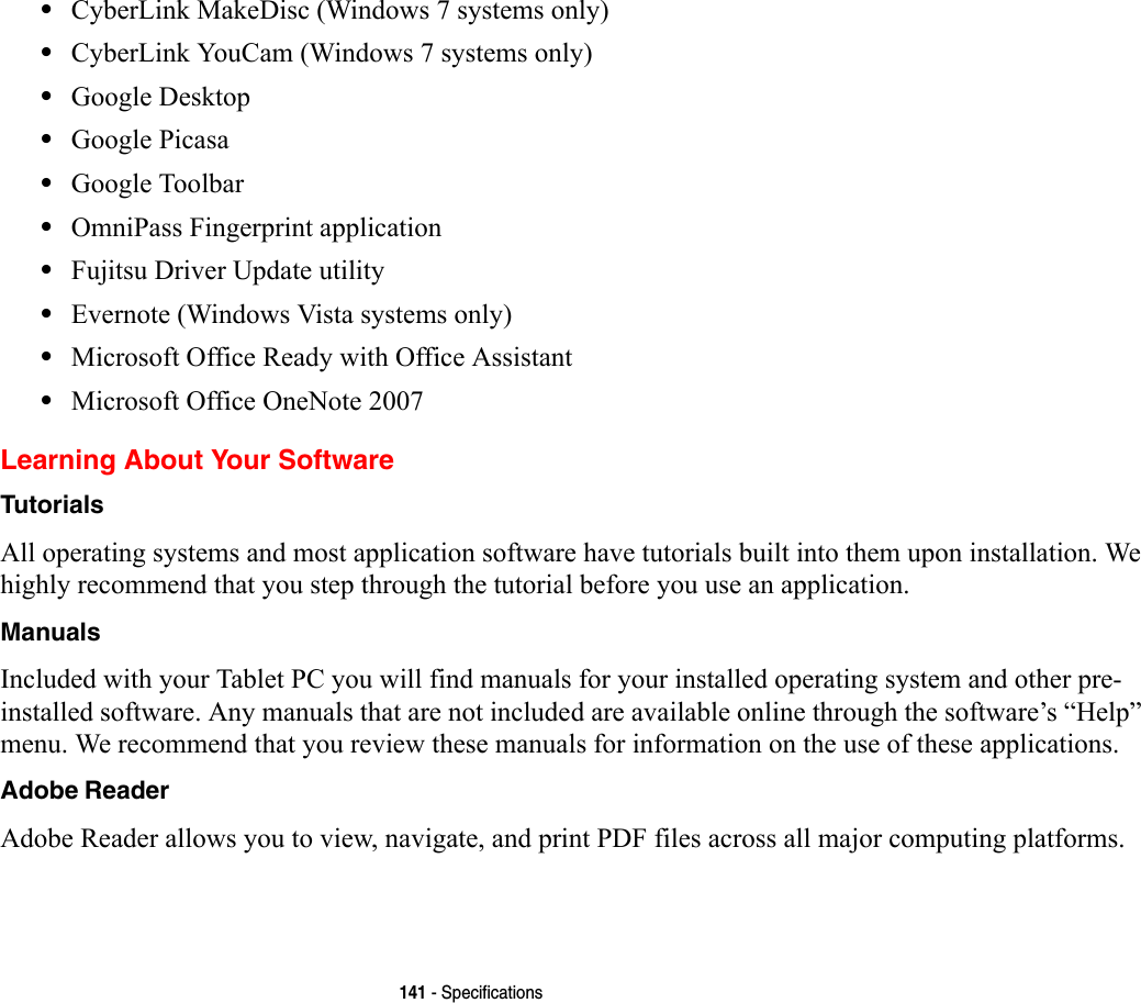 141 - Specifications•CyberLink MakeDisc (Windows 7 systems only)•CyberLink YouCam (Windows 7 systems only)•Google Desktop•Google Picasa•Google Toolbar•OmniPass Fingerprint application•Fujitsu Driver Update utility•Evernote (Windows Vista systems only)•Microsoft Office Ready with Office Assistant•Microsoft Office OneNote 2007 Learning About Your SoftwareTutorials All operating systems and most application software have tutorials built into them upon installation. We highly recommend that you step through the tutorial before you use an application.Manuals Included with your Tablet PC you will find manuals for your installed operating system and other pre-installed software. Any manuals that are not included are available online through the software’s “Help” menu. We recommend that you review these manuals for information on the use of these applications.Adobe Reader Adobe Reader allows you to view, navigate, and print PDF files across all major computing platforms.