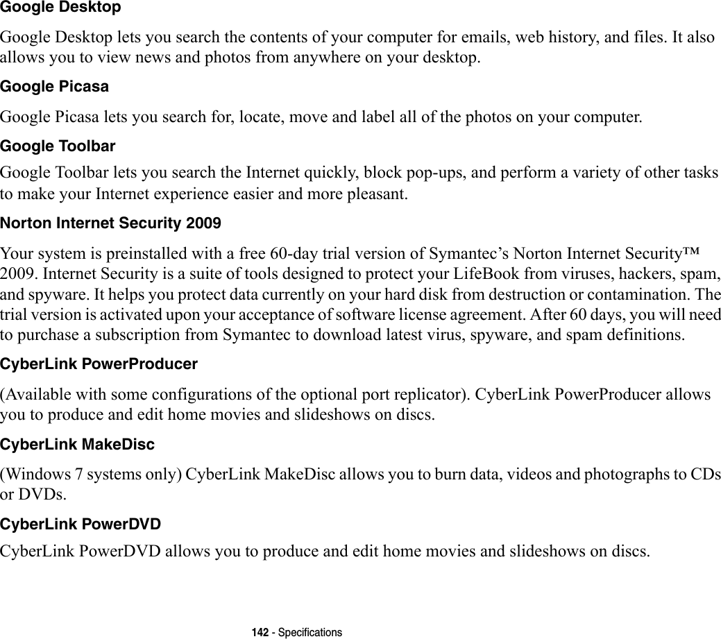 142 - SpecificationsGoogle Desktop Google Desktop lets you search the contents of your computer for emails, web history, and files. It also allows you to view news and photos from anywhere on your desktop.Google Picasa Google Picasa lets you search for, locate, move and label all of the photos on your computer.Google Toolbar Google Toolbar lets you search the Internet quickly, block pop-ups, and perform a variety of other tasks to make your Internet experience easier and more pleasant. Norton Internet Security 2009 Your system is preinstalled with a free 60-day trial version of Symantec’s Norton Internet Security™ 2009. Internet Security is a suite of tools designed to protect your LifeBook from viruses, hackers, spam, and spyware. It helps you protect data currently on your hard disk from destruction or contamination. The trial version is activated upon your acceptance of software license agreement. After 60 days, you will need to purchase a subscription from Symantec to download latest virus, spyware, and spam definitions.CyberLink PowerProducer (Available with some configurations of the optional port replicator). CyberLink PowerProducer allows you to produce and edit home movies and slideshows on discs.CyberLink MakeDisc (Windows 7 systems only) CyberLink MakeDisc allows you to burn data, videos and photographs to CDs or DVDs.CyberLink PowerDVD CyberLink PowerDVD allows you to produce and edit home movies and slideshows on discs. 
