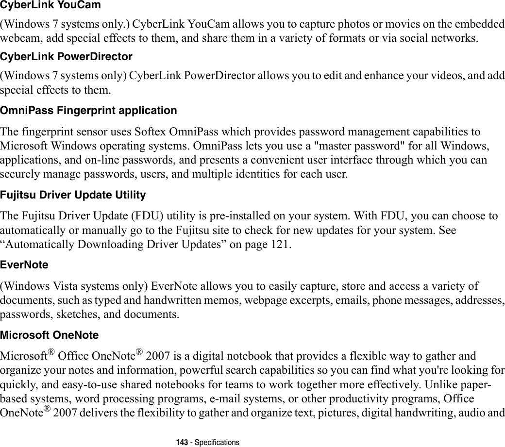 143 - SpecificationsCyberLink YouCam (Windows 7 systems only.) CyberLink YouCam allows you to capture photos or movies on the embedded webcam, add special effects to them, and share them in a variety of formats or via social networks. CyberLink PowerDirector (Windows 7 systems only) CyberLink PowerDirector allows you to edit and enhance your videos, and add special effects to them.OmniPass Fingerprint application The fingerprint sensor uses Softex OmniPass which provides password management capabilities to Microsoft Windows operating systems. OmniPass lets you use a &quot;master password&quot; for all Windows, applications, and on-line passwords, and presents a convenient user interface through which you can securely manage passwords, users, and multiple identities for each user.Fujitsu Driver Update Utility The Fujitsu Driver Update (FDU) utility is pre-installed on your system. With FDU, you can choose to automatically or manually go to the Fujitsu site to check for new updates for your system. See “Automatically Downloading Driver Updates” on page 121.EverNote (Windows Vista systems only) EverNote allows you to easily capture, store and access a variety of documents, such as typed and handwritten memos, webpage excerpts, emails, phone messages, addresses, passwords, sketches, and documents.Microsoft OneNote Microsoft® Office OneNote® 2007 is a digital notebook that provides a flexible way to gather and organize your notes and information, powerful search capabilities so you can find what you&apos;re looking for quickly, and easy-to-use shared notebooks for teams to work together more effectively. Unlike paper-based systems, word processing programs, e-mail systems, or other productivity programs, Office OneNote® 2007 delivers the flexibility to gather and organize text, pictures, digital handwriting, audio and 