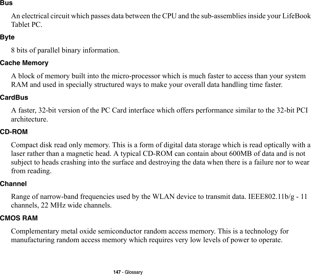 147 - GlossaryBus An electrical circuit which passes data between the CPU and the sub-assemblies inside your LifeBook Tablet PC.Byte 8 bits of parallel binary information.Cache Memory A block of memory built into the micro-processor which is much faster to access than your system RAM and used in specially structured ways to make your overall data handling time faster.CardBus A faster, 32-bit version of the PC Card interface which offers performance similar to the 32-bit PCI architecture.CD-ROM Compact disk read only memory. This is a form of digital data storage which is read optically with a laser rather than a magnetic head. A typical CD-ROM can contain about 600MB of data and is not subject to heads crashing into the surface and destroying the data when there is a failure nor to wear from reading.Channel Range of narrow-band frequencies used by the WLAN device to transmit data. IEEE802.11b/g - 11 channels, 22 MHz wide channels.CMOS RAM Complementary metal oxide semiconductor random access memory. This is a technology for manufacturing random access memory which requires very low levels of power to operate.