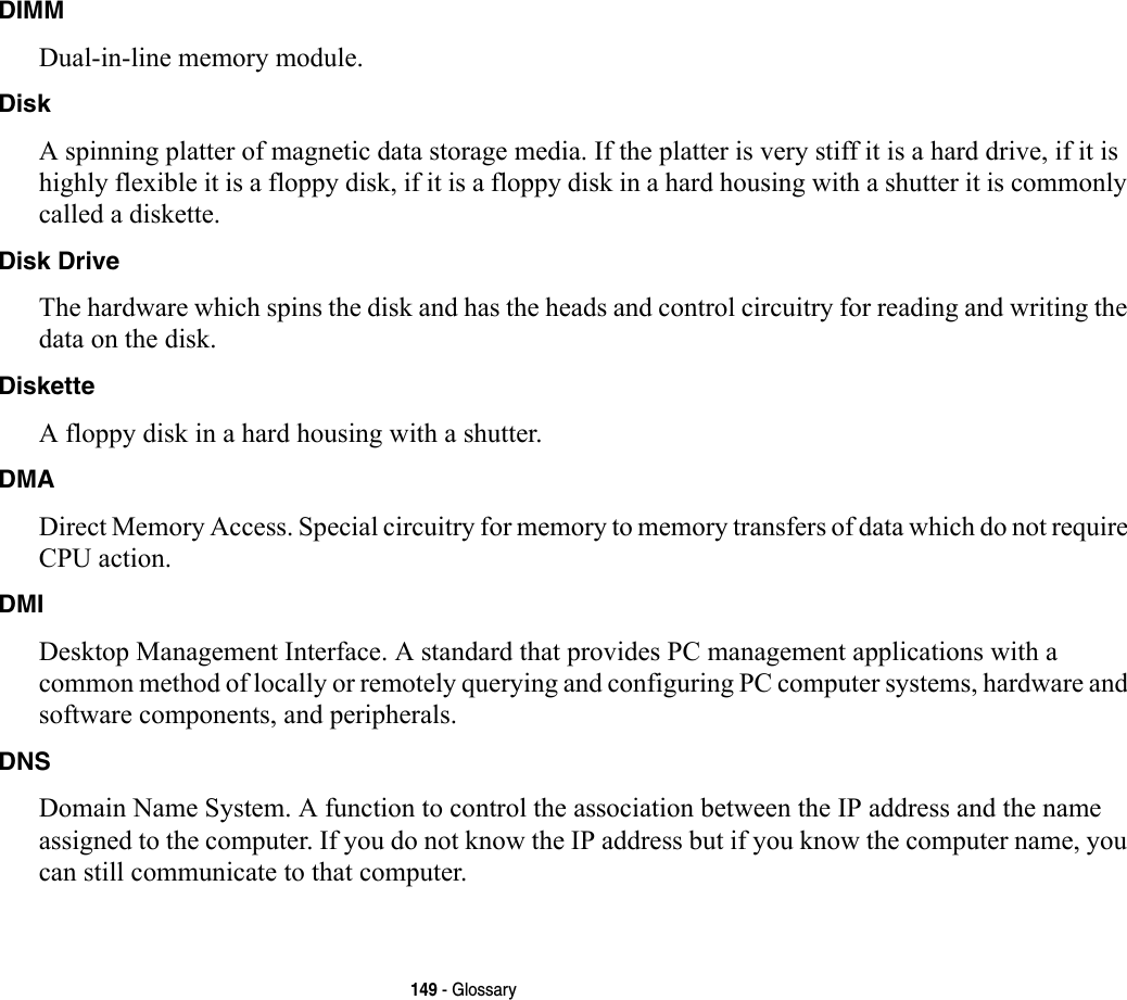 149 - GlossaryDIMM Dual-in-line memory module.Disk A spinning platter of magnetic data storage media. If the platter is very stiff it is a hard drive, if it is highly flexible it is a floppy disk, if it is a floppy disk in a hard housing with a shutter it is commonly called a diskette.Disk Drive The hardware which spins the disk and has the heads and control circuitry for reading and writing the data on the disk.Diskette A floppy disk in a hard housing with a shutter.DMA Direct Memory Access. Special circuitry for memory to memory transfers of data which do not require CPU action.DMI Desktop Management Interface. A standard that provides PC management applications with a common method of locally or remotely querying and configuring PC computer systems, hardware and software components, and peripherals.DNS Domain Name System. A function to control the association between the IP address and the name assigned to the computer. If you do not know the IP address but if you know the computer name, you can still communicate to that computer.
