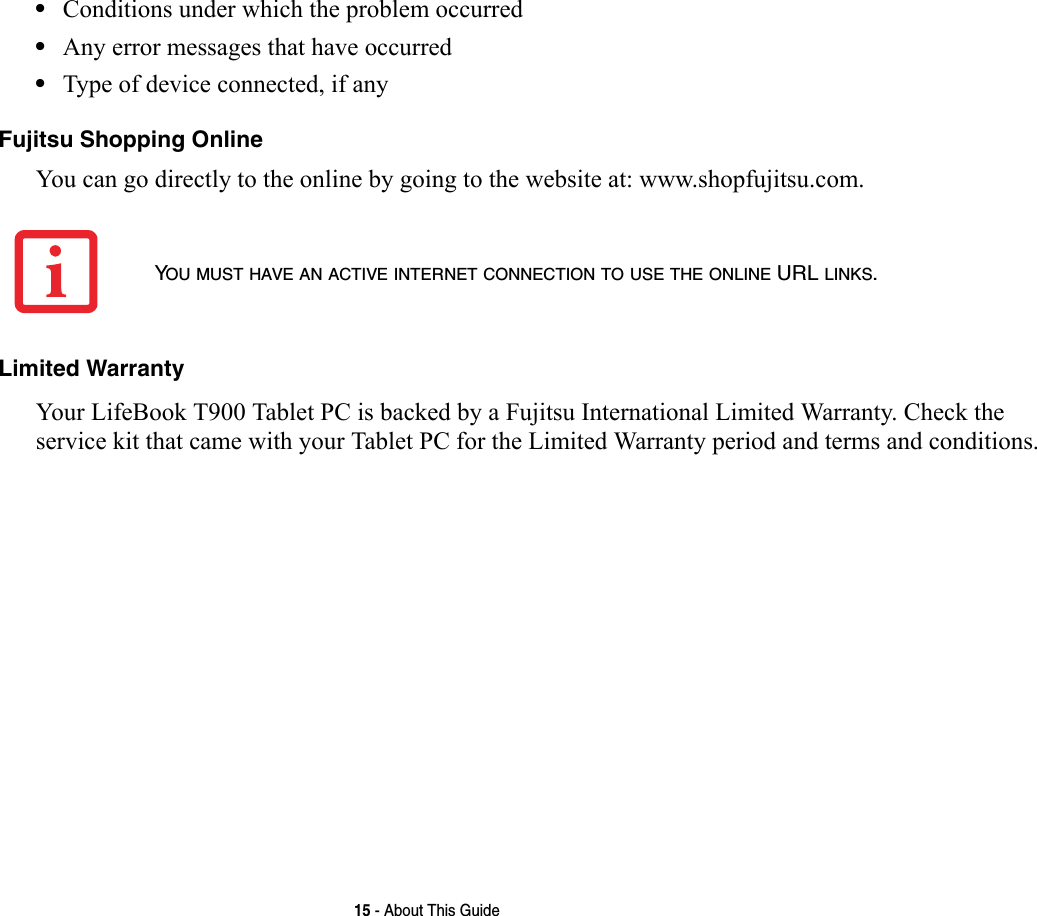 15 - About This Guide•Conditions under which the problem occurred•Any error messages that have occurred•Type of device connected, if anyFujitsu Shopping Online You can go directly to the online by going to the website at: www.shopfujitsu.com.Limited Warranty Your LifeBook T900 Tablet PC is backed by a Fujitsu International Limited Warranty. Check the service kit that came with your Tablet PC for the Limited Warranty period and terms and conditions.YOU MUST HAVE AN ACTIVE INTERNET CONNECTION TO USE THE ONLINE URL LINKS.