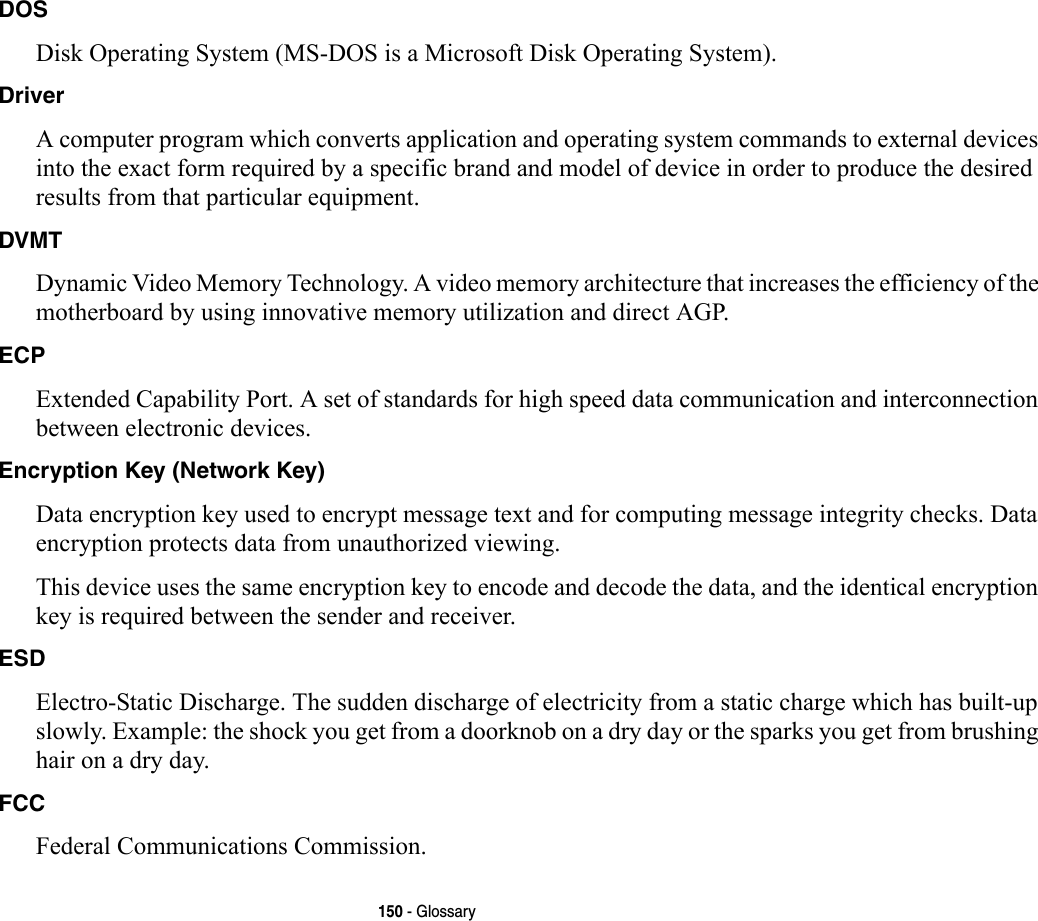 150 - GlossaryDOS Disk Operating System (MS-DOS is a Microsoft Disk Operating System).Driver A computer program which converts application and operating system commands to external devices into the exact form required by a specific brand and model of device in order to produce the desired results from that particular equipment.DVMT Dynamic Video Memory Technology. A video memory architecture that increases the efficiency of the motherboard by using innovative memory utilization and direct AGP.ECP Extended Capability Port. A set of standards for high speed data communication and interconnection between electronic devices.Encryption Key (Network Key) Data encryption key used to encrypt message text and for computing message integrity checks. Data encryption protects data from unauthorized viewing.This device uses the same encryption key to encode and decode the data, and the identical encryption key is required between the sender and receiver.ESD Electro-Static Discharge. The sudden discharge of electricity from a static charge which has built-up slowly. Example: the shock you get from a doorknob on a dry day or the sparks you get from brushing hair on a dry day.FCC Federal Communications Commission.