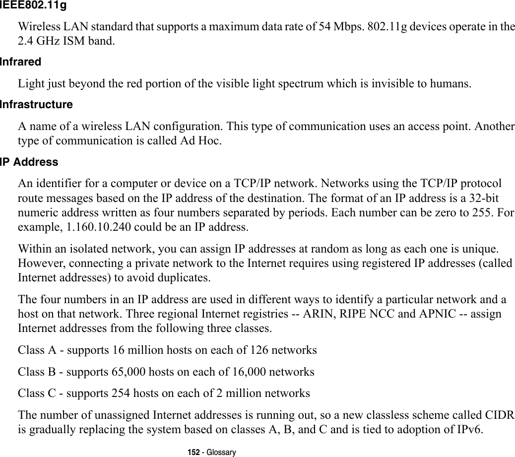 152 - GlossaryIEEE802.11g Wireless LAN standard that supports a maximum data rate of 54 Mbps. 802.11g devices operate in the 2.4 GHz ISM band. Infrared Light just beyond the red portion of the visible light spectrum which is invisible to humans.Infrastructure A name of a wireless LAN configuration. This type of communication uses an access point. Another type of communication is called Ad Hoc.IP Address An identifier for a computer or device on a TCP/IP network. Networks using the TCP/IP protocol route messages based on the IP address of the destination. The format of an IP address is a 32-bit numeric address written as four numbers separated by periods. Each number can be zero to 255. For example, 1.160.10.240 could be an IP address. Within an isolated network, you can assign IP addresses at random as long as each one is unique. However, connecting a private network to the Internet requires using registered IP addresses (called Internet addresses) to avoid duplicates. The four numbers in an IP address are used in different ways to identify a particular network and a host on that network. Three regional Internet registries -- ARIN, RIPE NCC and APNIC -- assign Internet addresses from the following three classes. Class A - supports 16 million hosts on each of 126 networks Class B - supports 65,000 hosts on each of 16,000 networks Class C - supports 254 hosts on each of 2 million networks The number of unassigned Internet addresses is running out, so a new classless scheme called CIDR is gradually replacing the system based on classes A, B, and C and is tied to adoption of IPv6.