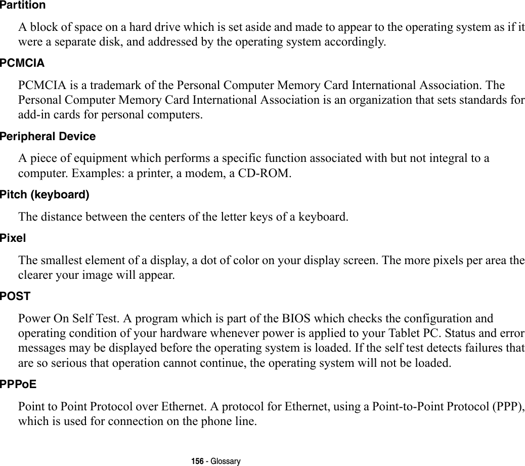 156 - GlossaryPartition A block of space on a hard drive which is set aside and made to appear to the operating system as if it were a separate disk, and addressed by the operating system accordingly.PCMCIA PCMCIA is a trademark of the Personal Computer Memory Card International Association. The Personal Computer Memory Card International Association is an organization that sets standards for add-in cards for personal computers.Peripheral Device A piece of equipment which performs a specific function associated with but not integral to a computer. Examples: a printer, a modem, a CD-ROM.Pitch (keyboard) The distance between the centers of the letter keys of a keyboard.Pixel The smallest element of a display, a dot of color on your display screen. The more pixels per area the clearer your image will appear.POST Power On Self Test. A program which is part of the BIOS which checks the configuration and operating condition of your hardware whenever power is applied to your Tablet PC. Status and error messages may be displayed before the operating system is loaded. If the self test detects failures that are so serious that operation cannot continue, the operating system will not be loaded. PPPoE Point to Point Protocol over Ethernet. A protocol for Ethernet, using a Point-to-Point Protocol (PPP), which is used for connection on the phone line.
