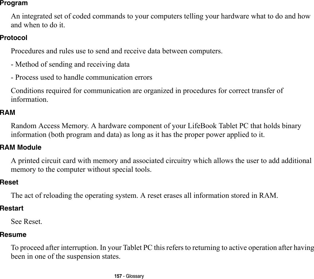 157 - GlossaryProgram An integrated set of coded commands to your computers telling your hardware what to do and how and when to do it.Protocol Procedures and rules use to send and receive data between computers.- Method of sending and receiving data- Process used to handle communication errorsConditions required for communication are organized in procedures for correct transfer of information.RAM Random Access Memory. A hardware component of your LifeBook Tablet PC that holds binary information (both program and data) as long as it has the proper power applied to it.RAM Module A printed circuit card with memory and associated circuitry which allows the user to add additional memory to the computer without special tools.Reset The act of reloading the operating system. A reset erases all information stored in RAM.Restart See Reset.Resume To proceed after interruption. In your Tablet PC this refers to returning to active operation after having been in one of the suspension states.