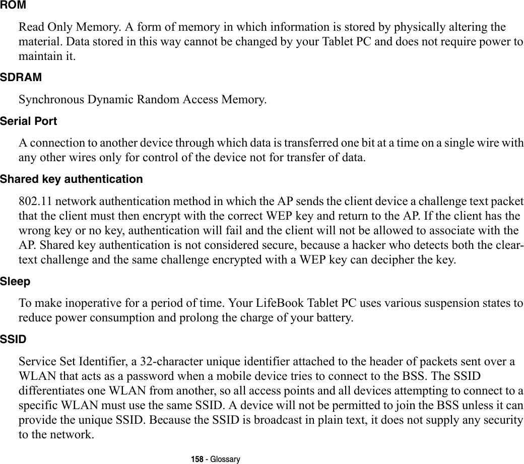 158 - GlossaryROM Read Only Memory. A form of memory in which information is stored by physically altering the material. Data stored in this way cannot be changed by your Tablet PC and does not require power to maintain it.SDRAM Synchronous Dynamic Random Access Memory.Serial Port A connection to another device through which data is transferred one bit at a time on a single wire with any other wires only for control of the device not for transfer of data.Shared key authentication 802.11 network authentication method in which the AP sends the client device a challenge text packet that the client must then encrypt with the correct WEP key and return to the AP. If the client has the wrong key or no key, authentication will fail and the client will not be allowed to associate with the AP. Shared key authentication is not considered secure, because a hacker who detects both the clear-text challenge and the same challenge encrypted with a WEP key can decipher the key.Sleep To make inoperative for a period of time. Your LifeBook Tablet PC uses various suspension states to reduce power consumption and prolong the charge of your battery.SSID Service Set Identifier, a 32-character unique identifier attached to the header of packets sent over a WLAN that acts as a password when a mobile device tries to connect to the BSS. The SSID differentiates one WLAN from another, so all access points and all devices attempting to connect to a specific WLAN must use the same SSID. A device will not be permitted to join the BSS unless it can provide the unique SSID. Because the SSID is broadcast in plain text, it does not supply any security to the network. 