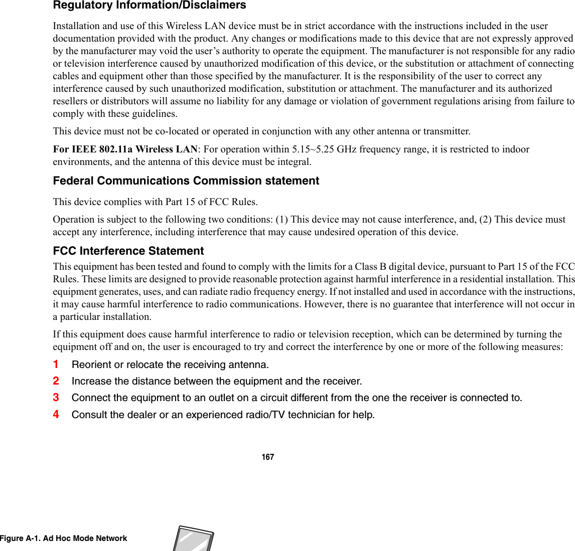 167 Regulatory Information/Disclaimers Installation and use of this Wireless LAN device must be in strict accordance with the instructions included in the user documentation provided with the product. Any changes or modifications made to this device that are not expressly approved by the manufacturer may void the user’s authority to operate the equipment. The manufacturer is not responsible for any radio or television interference caused by unauthorized modification of this device, or the substitution or attachment of connecting cables and equipment other than those specified by the manufacturer. It is the responsibility of the user to correct any interference caused by such unauthorized modification, substitution or attachment. The manufacturer and its authorized resellers or distributors will assume no liability for any damage or violation of government regulations arising from failure to comply with these guidelines. This device must not be co-located or operated in conjunction with any other antenna or transmitter.For IEEE 802.11a Wireless LAN: For operation within 5.15~5.25 GHz frequency range, it is restricted to indoor environments, and the antenna of this device must be integral.Federal Communications Commission statement This device complies with Part 15 of FCC Rules.Operation is subject to the following two conditions: (1) This device may not cause interference, and, (2) This device must accept any interference, including interference that may cause undesired operation of this device.FCC Interference Statement This equipment has been tested and found to comply with the limits for a Class B digital device, pursuant to Part 15 of the FCC Rules. These limits are designed to provide reasonable protection against harmful interference in a residential installation. This equipment generates, uses, and can radiate radio frequency energy. If not installed and used in accordance with the instructions, it may cause harmful interference to radio communications. However, there is no guarantee that interference will not occur in a particular installation.If this equipment does cause harmful interference to radio or television reception, which can be determined by turning the equipment off and on, the user is encouraged to try and correct the interference by one or more of the following measures:1Reorient or relocate the receiving antenna.2Increase the distance between the equipment and the receiver.3Connect the equipment to an outlet on a circuit different from the one the receiver is connected to.4Consult the dealer or an experienced radio/TV technician for help.Figure A-1. Ad Hoc Mode Network