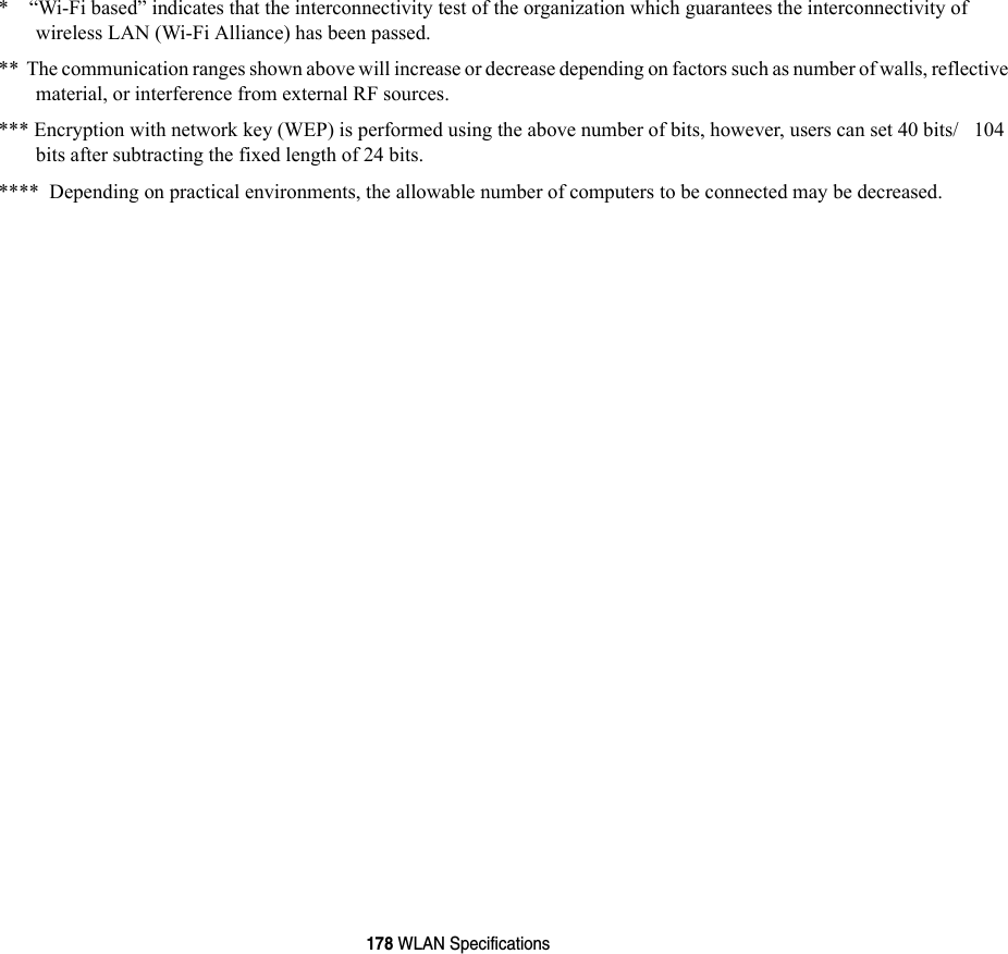 178 WLAN Specifications*    “Wi-Fi based” indicates that the interconnectivity test of the organization which guarantees the interconnectivity of wireless LAN (Wi-Fi Alliance) has been passed.**  The communication ranges shown above will increase or decrease depending on factors such as number of walls, reflective material, or interference from external RF sources.*** Encryption with network key (WEP) is performed using the above number of bits, however, users can set 40 bits/   104 bits after subtracting the fixed length of 24 bits.****  Depending on practical environments, the allowable number of computers to be connected may be decreased.