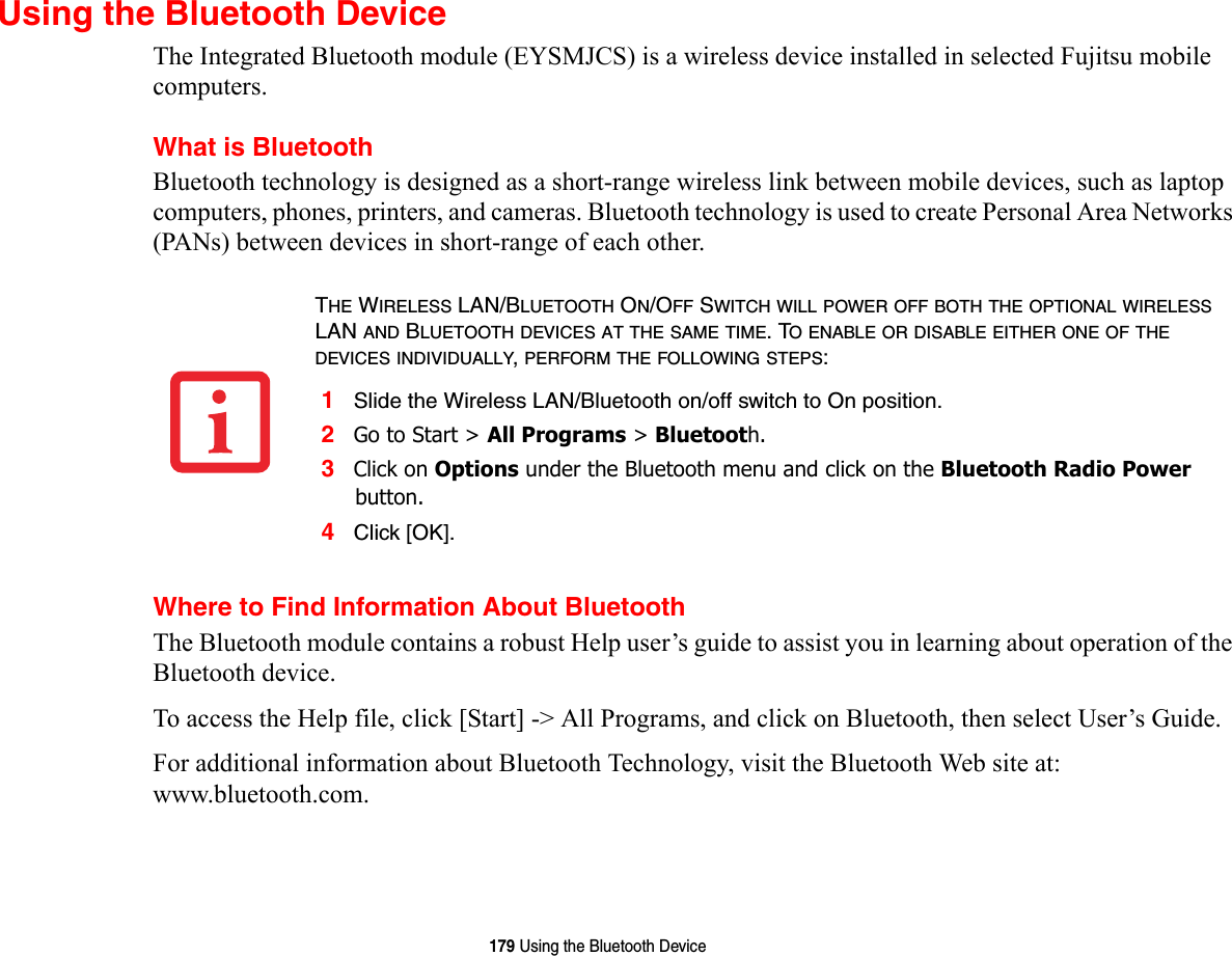 179 Using the Bluetooth DeviceUsing the Bluetooth DeviceThe Integrated Bluetooth module (EYSMJCS) is a wireless device installed in selected Fujitsu mobile computers. What is BluetoothBluetooth technology is designed as a short-range wireless link between mobile devices, such as laptop computers, phones, printers, and cameras. Bluetooth technology is used to create Personal Area Networks (PANs) between devices in short-range of each other. Where to Find Information About BluetoothThe Bluetooth module contains a robust Help user’s guide to assist you in learning about operation of the Bluetooth device.To access the Help file, click [Start] -&gt; All Programs, and click on Bluetooth, then select User’s Guide.For additional information about Bluetooth Technology, visit the Bluetooth Web site at: www.bluetooth.com.THE WIRELESS LAN/BLUETOOTH ON/OFF SWITCH WILL POWER OFF BOTH THE OPTIONAL WIRELESS LAN AND BLUETOOTH DEVICES AT THE SAME TIME. TO ENABLE OR DISABLE EITHER ONE OF THE DEVICES INDIVIDUALLY, PERFORM THE FOLLOWING STEPS:1Slide the Wireless LAN/Bluetooth on/off switch to On position.2Go to Start &gt; All Programs &gt; Bluetooth.3Click on Options under the Bluetooth menu and click on the Bluetooth Radio Power button. 4Click [OK].