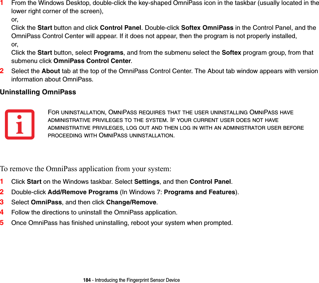 184 - Introducing the Fingerprint Sensor Device1From the Windows Desktop, double-click the key-shaped OmniPass icon in the taskbar (usually located in the lower right corner of the screen),or,Click the Start button and click Control Panel. Double-click Softex OmniPass in the Control Panel, and the OmniPass Control Center will appear. If it does not appear, then the program is not properly installed,or,Click the Start button, select Programs, and from the submenu select the Softex program group, from that submenu click OmniPass Control Center.2Select the About tab at the top of the OmniPass Control Center. The About tab window appears with version information about OmniPass.Uninstalling OmniPass To remove the OmniPass application from your system:1Click Start on the Windows taskbar. Select Settings, and then Control Panel.2Double-click Add/Remove Programs (In Windows 7: Programs and Features).3Select OmniPass, and then click Change/Remove.4Follow the directions to uninstall the OmniPass application.5Once OmniPass has finished uninstalling, reboot your system when prompted.FOR UNINSTALLATION, OMNIPASS REQUIRES THAT THE USER UNINSTALLING OMNIPASS HAVE ADMINISTRATIVE PRIVILEGES TO THE SYSTEM. IF YOUR CURRENT USER DOES NOT HAVE ADMINISTRATIVE PRIVILEGES, LOG OUT AND THEN LOG IN WITH AN ADMINISTRATOR USER BEFORE PROCEEDING WITH OMNIPASS UNINSTALLATION.