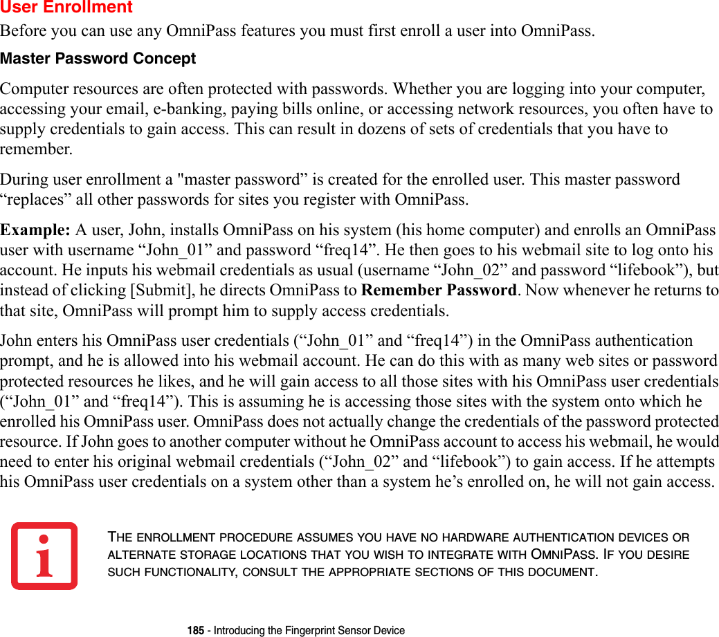 185 - Introducing the Fingerprint Sensor DeviceUser EnrollmentBefore you can use any OmniPass features you must first enroll a user into OmniPass.Master Password Concept Computer resources are often protected with passwords. Whether you are logging into your computer, accessing your email, e-banking, paying bills online, or accessing network resources, you often have to supply credentials to gain access. This can result in dozens of sets of credentials that you have to remember.During user enrollment a &quot;master password” is created for the enrolled user. This master password “replaces” all other passwords for sites you register with OmniPass. Example: A user, John, installs OmniPass on his system (his home computer) and enrolls an OmniPass user with username “John_01” and password “freq14”. He then goes to his webmail site to log onto his account. He inputs his webmail credentials as usual (username “John_02” and password “lifebook”), but instead of clicking [Submit], he directs OmniPass to Remember Password. Now whenever he returns to that site, OmniPass will prompt him to supply access credentials. John enters his OmniPass user credentials (“John_01” and “freq14”) in the OmniPass authentication prompt, and he is allowed into his webmail account. He can do this with as many web sites or password protected resources he likes, and he will gain access to all those sites with his OmniPass user credentials (“John_01” and “freq14”). This is assuming he is accessing those sites with the system onto which he enrolled his OmniPass user. OmniPass does not actually change the credentials of the password protected resource. If John goes to another computer without he OmniPass account to access his webmail, he would need to enter his original webmail credentials (“John_02” and “lifebook”) to gain access. If he attempts his OmniPass user credentials on a system other than a system he’s enrolled on, he will not gain access.THE ENROLLMENT PROCEDURE ASSUMES YOU HAVE NO HARDWARE AUTHENTICATION DEVICES OR ALTERNATE STORAGE LOCATIONS THAT YOU WISH TO INTEGRATE WITH OMNIPASS. IF YOU DESIRE SUCH FUNCTIONALITY, CONSULT THE APPROPRIATE SECTIONS OF THIS DOCUMENT.