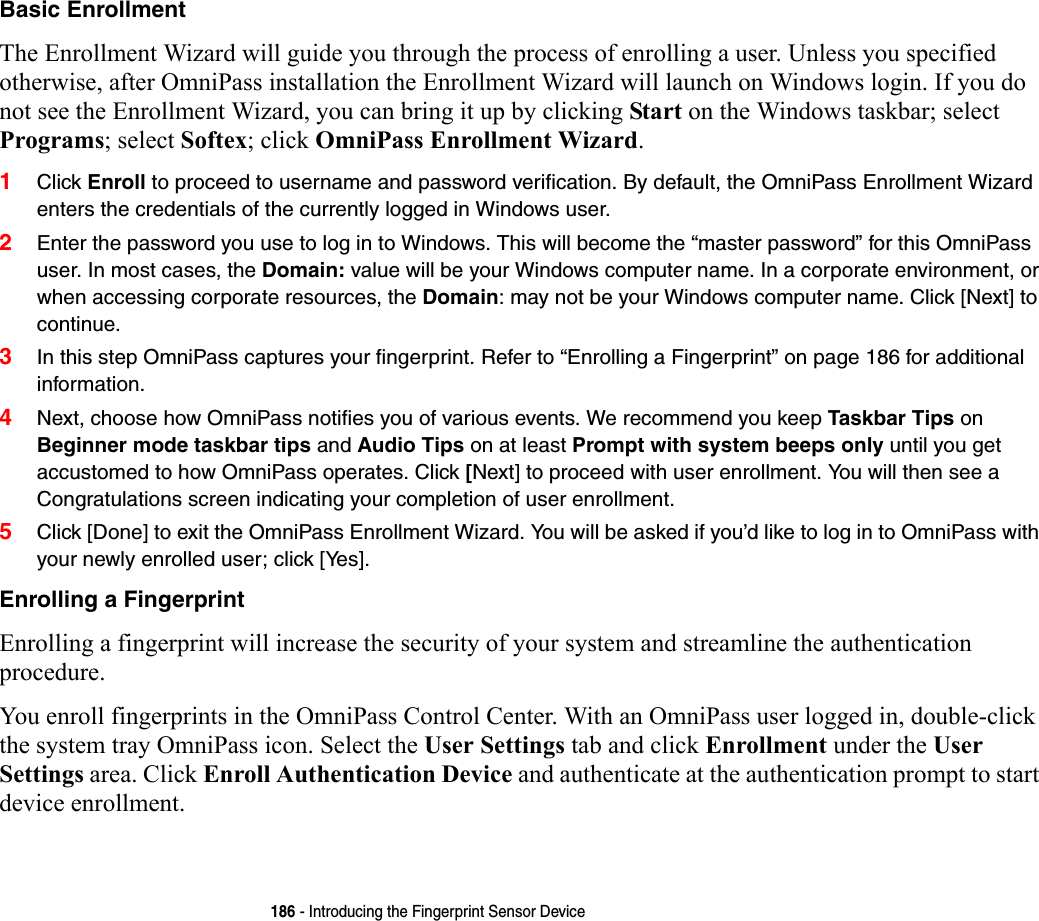 186 - Introducing the Fingerprint Sensor DeviceBasic Enrollment The Enrollment Wizard will guide you through the process of enrolling a user. Unless you specified otherwise, after OmniPass installation the Enrollment Wizard will launch on Windows login. If you do not see the Enrollment Wizard, you can bring it up by clicking Start on the Windows taskbar; select Programs; select Softex; click OmniPass Enrollment Wizard.1Click Enroll to proceed to username and password verification. By default, the OmniPass Enrollment Wizard enters the credentials of the currently logged in Windows user.2Enter the password you use to log in to Windows. This will become the “master password” for this OmniPass user. In most cases, the Domain: value will be your Windows computer name. In a corporate environment, or when accessing corporate resources, the Domain: may not be your Windows computer name. Click [Next] to continue.3In this step OmniPass captures your fingerprint. Refer to “Enrolling a Fingerprint” on page 186 for additional information.4Next, choose how OmniPass notifies you of various events. We recommend you keep Taskbar Tips on Beginner mode taskbar tips and Audio Tips on at least Prompt with system beeps only until you get accustomed to how OmniPass operates. Click [Next] to proceed with user enrollment. You will then see a Congratulations screen indicating your completion of user enrollment.5Click [Done] to exit the OmniPass Enrollment Wizard. You will be asked if you’d like to log in to OmniPass with your newly enrolled user; click [Yes].Enrolling a Fingerprint Enrolling a fingerprint will increase the security of your system and streamline the authentication procedure. You enroll fingerprints in the OmniPass Control Center. With an OmniPass user logged in, double-click the system tray OmniPass icon. Select the User Settings tab and click Enrollment under the User Settings area. Click Enroll Authentication Device and authenticate at the authentication prompt to start device enrollment.