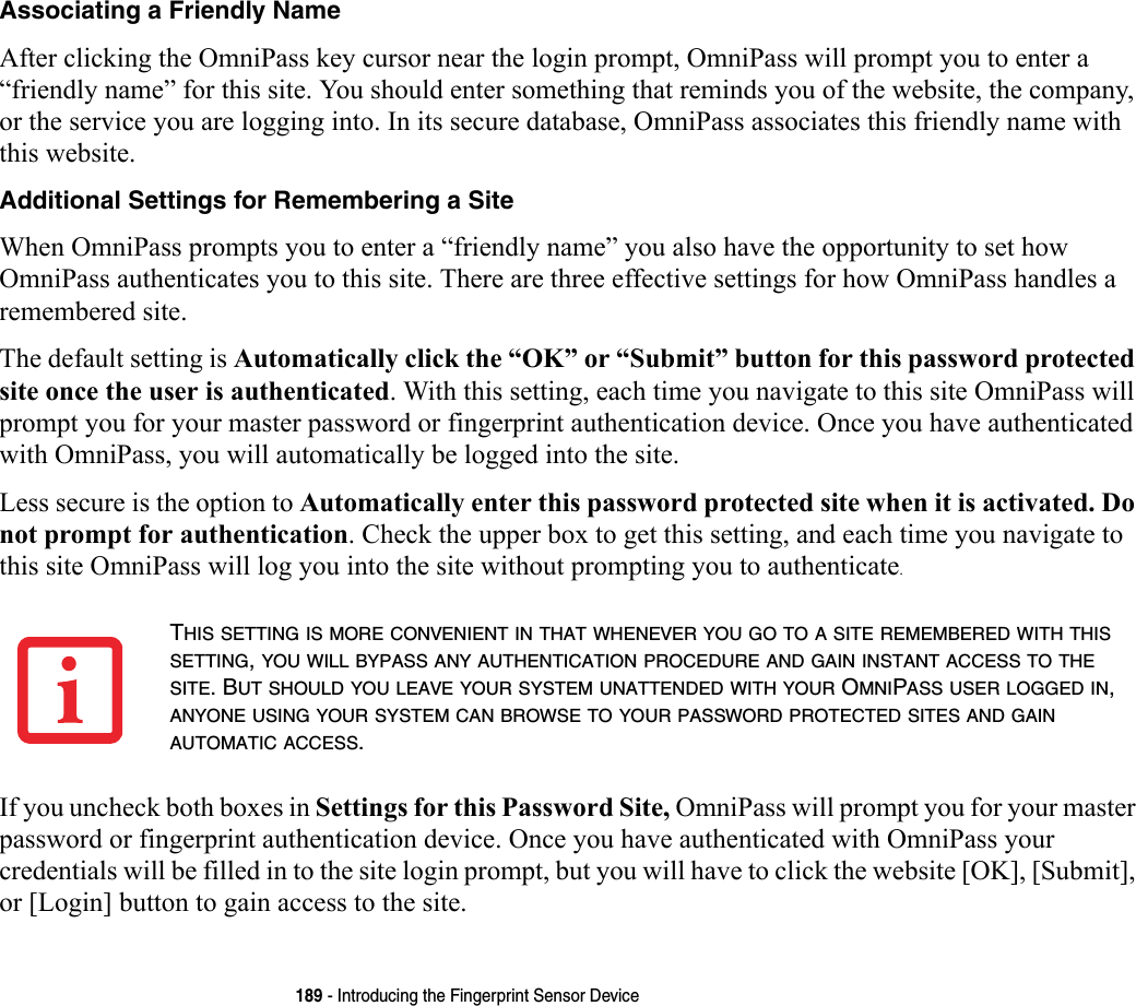 189 - Introducing the Fingerprint Sensor DeviceAssociating a Friendly Name After clicking the OmniPass key cursor near the login prompt, OmniPass will prompt you to enter a “friendly name” for this site. You should enter something that reminds you of the website, the company, or the service you are logging into. In its secure database, OmniPass associates this friendly name with this website.Additional Settings for Remembering a Site When OmniPass prompts you to enter a “friendly name” you also have the opportunity to set how OmniPass authenticates you to this site. There are three effective settings for how OmniPass handles a remembered site.The default setting is Automatically click the “OK” or “Submit” button for this password protected site once the user is authenticated. With this setting, each time you navigate to this site OmniPass will prompt you for your master password or fingerprint authentication device. Once you have authenticated with OmniPass, you will automatically be logged into the site. Less secure is the option to Automatically enter this password protected site when it is activated. Do not prompt for authentication. Check the upper box to get this setting, and each time you navigate to this site OmniPass will log you into the site without prompting you to authenticate.If you uncheck both boxes in Settings for this Password Site, OmniPass will prompt you for your master password or fingerprint authentication device. Once you have authenticated with OmniPass your credentials will be filled in to the site login prompt, but you will have to click the website [OK], [Submit], or [Login] button to gain access to the site. THIS SETTING IS MORE CONVENIENT IN THAT WHENEVER YOU GO TO A SITE REMEMBERED WITH THIS SETTING, YOU WILL BYPASS ANY AUTHENTICATION PROCEDURE AND GAIN INSTANT ACCESS TO THE SITE. BUT SHOULD YOU LEAVE YOUR SYSTEM UNATTENDED WITH YOUR OMNIPASS USER LOGGED IN, ANYONE USING YOUR SYSTEM CAN BROWSE TO YOUR PASSWORD PROTECTED SITES AND GAIN AUTOMATIC ACCESS.