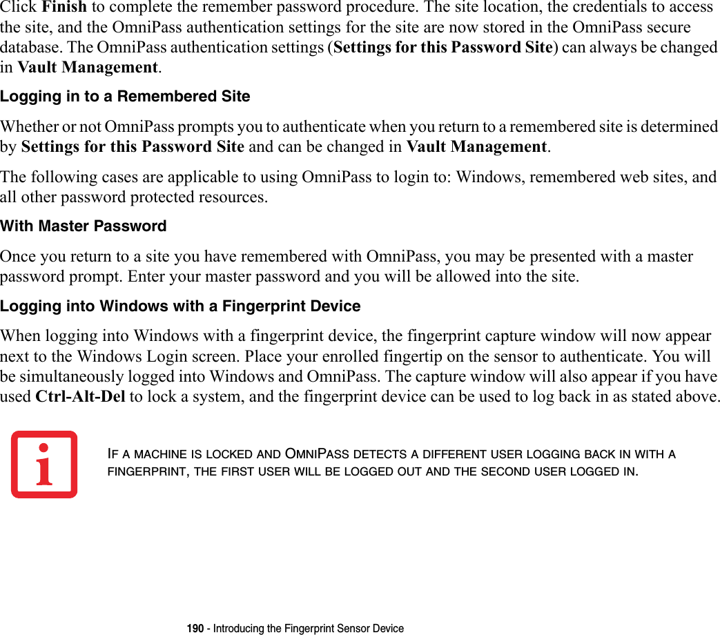 190 - Introducing the Fingerprint Sensor DeviceClick Finish to complete the remember password procedure. The site location, the credentials to access the site, and the OmniPass authentication settings for the site are now stored in the OmniPass secure database. The OmniPass authentication settings (Settings for this Password Site) can always be changed in Vault Management.Logging in to a Remembered Site Whether or not OmniPass prompts you to authenticate when you return to a remembered site is determined by Settings for this Password Site and can be changed in Vault Management. The following cases are applicable to using OmniPass to login to: Windows, remembered web sites, and all other password protected resources.With Master Password Once you return to a site you have remembered with OmniPass, you may be presented with a master password prompt. Enter your master password and you will be allowed into the site.Logging into Windows with a Fingerprint Device When logging into Windows with a fingerprint device, the fingerprint capture window will now appear next to the Windows Login screen. Place your enrolled fingertip on the sensor to authenticate. You will be simultaneously logged into Windows and OmniPass. The capture window will also appear if you have used Ctrl-Alt-Del to lock a system, and the fingerprint device can be used to log back in as stated above.IF A MACHINE IS LOCKED AND OMNIPASS DETECTS A DIFFERENT USER LOGGING BACK IN WITH A FINGERPRINT, THE FIRST USER WILL BE LOGGED OUT AND THE SECOND USER LOGGED IN.