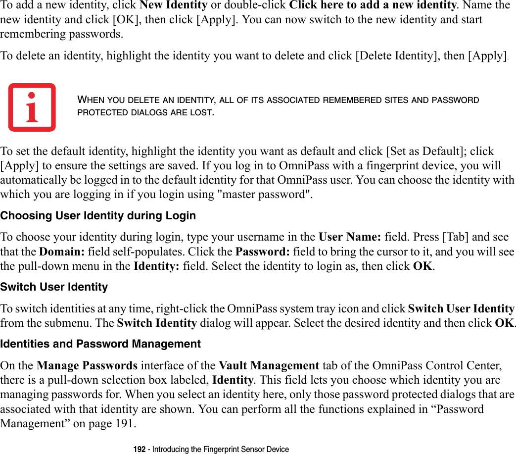 192 - Introducing the Fingerprint Sensor DeviceTo add a new identity, click New Identity or double-click Click here to add a new identity. Name the new identity and click [OK], then click [Apply]. You can now switch to the new identity and start remembering passwords.To delete an identity, highlight the identity you want to delete and click [Delete Identity], then [Apply].To set the default identity, highlight the identity you want as default and click [Set as Default]; click [Apply] to ensure the settings are saved. If you log in to OmniPass with a fingerprint device, you will automatically be logged in to the default identity for that OmniPass user. You can choose the identity with which you are logging in if you login using &quot;master password&quot;.Choosing User Identity during Login To choose your identity during login, type your username in the User Name: field. Press [Tab] and see that the Domain: field self-populates. Click the Password: field to bring the cursor to it, and you will see the pull-down menu in the Identity: field. Select the identity to login as, then click OK.Switch User Identity To switch identities at any time, right-click the OmniPass system tray icon and click Switch User Identity from the submenu. The Switch Identity dialog will appear. Select the desired identity and then click OK.Identities and Password Management On the Manage Passwords interface of the Vault Management tab of the OmniPass Control Center, there is a pull-down selection box labeled, Identity. This field lets you choose which identity you are managing passwords for. When you select an identity here, only those password protected dialogs that are associated with that identity are shown. You can perform all the functions explained in “Password Management” on page 191.WHEN YOU DELETE AN IDENTITY, ALL OF ITS ASSOCIATED REMEMBERED SITES AND PASSWORD PROTECTED DIALOGS ARE LOST.