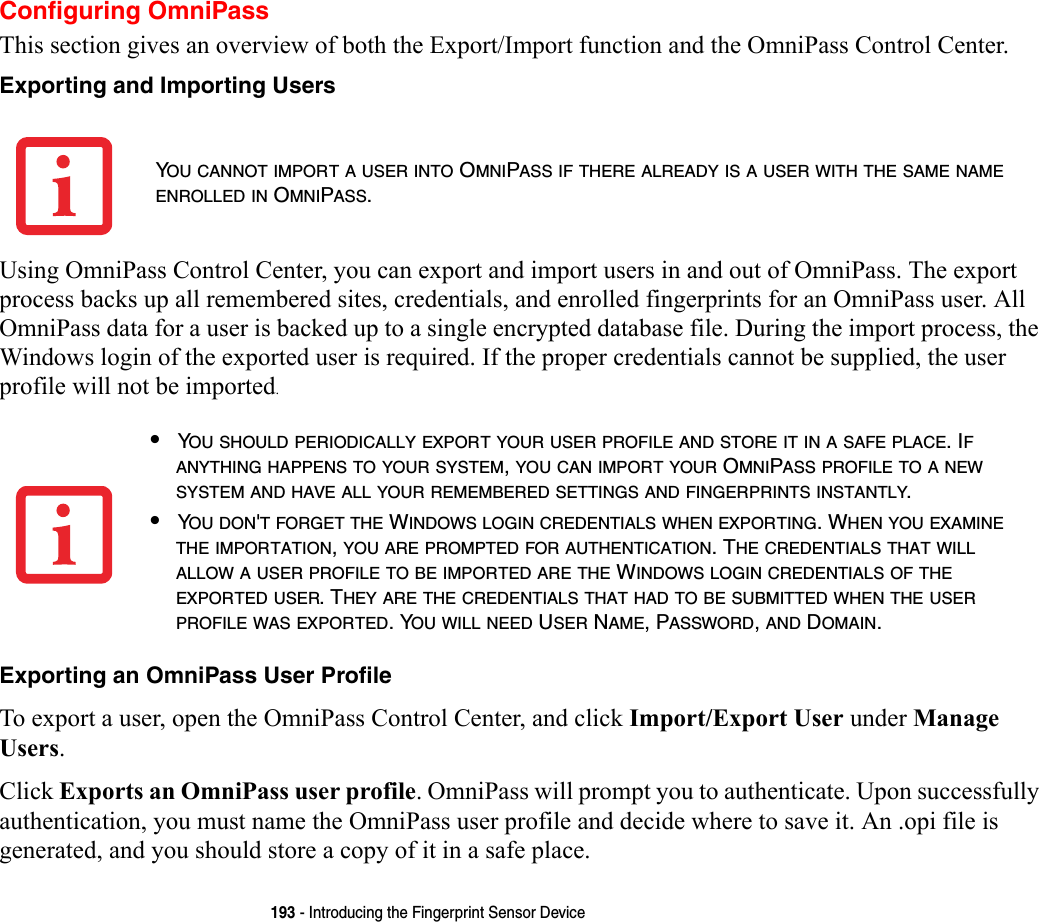 193 - Introducing the Fingerprint Sensor DeviceConfiguring OmniPassThis section gives an overview of both the Export/Import function and the OmniPass Control Center. Exporting and Importing Users Using OmniPass Control Center, you can export and import users in and out of OmniPass. The export process backs up all remembered sites, credentials, and enrolled fingerprints for an OmniPass user. All OmniPass data for a user is backed up to a single encrypted database file. During the import process, the Windows login of the exported user is required. If the proper credentials cannot be supplied, the user profile will not be imported. Exporting an OmniPass User Profile To export a user, open the OmniPass Control Center, and click Import/Export User under Manage Users. Click Exports an OmniPass user profile. OmniPass will prompt you to authenticate. Upon successfully authentication, you must name the OmniPass user profile and decide where to save it. An .opi file is generated, and you should store a copy of it in a safe place.YOU CANNOT IMPORT A USER INTO OMNIPASS IF THERE ALREADY IS A USER WITH THE SAME NAME ENROLLED IN OMNIPASS. •YOU SHOULD PERIODICALLY EXPORT YOUR USER PROFILE AND STORE IT IN A SAFE PLACE. IF ANYTHING HAPPENS TO YOUR SYSTEM, YOU CAN IMPORT YOUR OMNIPASS PROFILE TO A NEW SYSTEM AND HAVE ALL YOUR REMEMBERED SETTINGS AND FINGERPRINTS INSTANTLY.•YOU DON&apos;T FORGET THE WINDOWS LOGIN CREDENTIALS WHEN EXPORTING. WHEN YOU EXAMINE THE IMPORTATION, YOU ARE PROMPTED FOR AUTHENTICATION. THE CREDENTIALS THAT WILL ALLOW A USER PROFILE TO BE IMPORTED ARE THE WINDOWS LOGIN CREDENTIALS OF THE EXPORTED USER. THEY ARE THE CREDENTIALS THAT HAD TO BE SUBMITTED WHEN THE USER PROFILE WAS EXPORTED. YOU WILL NEED USER NAME, PASSWORD, AND DOMAIN.