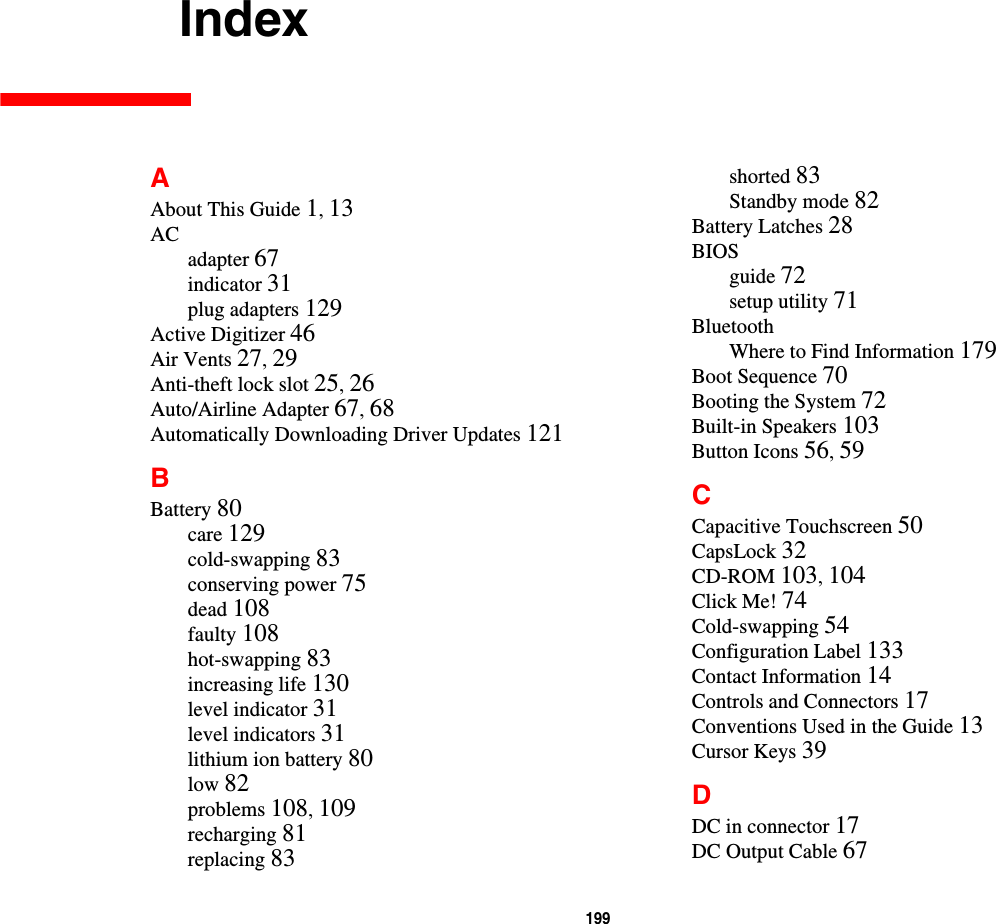 199     IndexAAbout This Guide 1, 13ACadapter 67indicator 31plug adapters 129Active Digitizer 46Air Vents 27, 29Anti-theft lock slot 25, 26Auto/Airline Adapter 67, 68Automatically Downloading Driver Updates 121BBattery 80care 129cold-swapping 83conserving power 75dead 108faulty 108hot-swapping 83increasing life 130level indicator 31level indicators 31lithium ion battery 80low 82problems 108, 109recharging 81replacing 83shorted 83Standby mode 82Battery Latches 28BIOSguide 72setup utility 71BluetoothWhere to Find Information 179Boot Sequence 70Booting the System 72Built-in Speakers 103Button Icons 56, 59CCapacitive Touchscreen 50CapsLock 32CD-ROM 103, 104Click Me! 74Cold-swapping 54Configuration Label 133Contact Information 14Controls and Connectors 17Conventions Used in the Guide 13Cursor Keys 39DDC in connector 17DC Output Cable 67