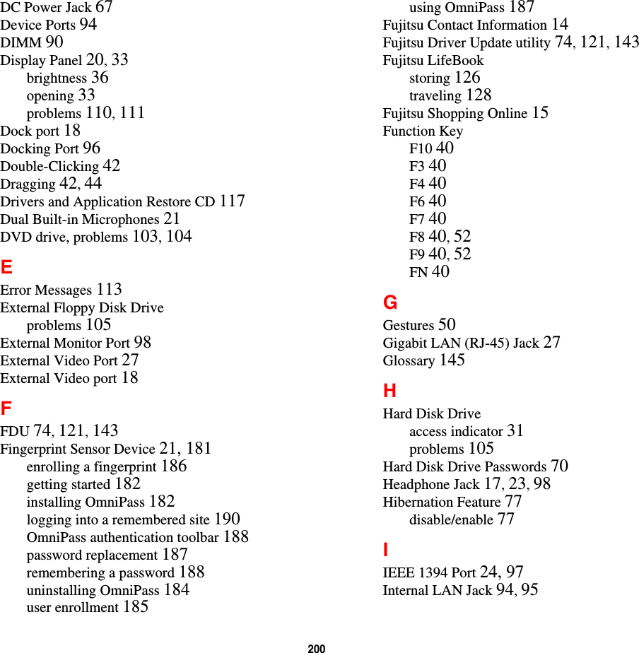 200 DC Power Jack 67Device Ports 94DIMM 90Display Panel 20, 33brightness 36opening 33problems 110, 111Dock port 18Docking Port 96Double-Clicking 42Dragging 42, 44Drivers and Application Restore CD 117Dual Built-in Microphones 21DVD drive, problems 103, 104EError Messages 113External Floppy Disk Driveproblems 105External Monitor Port 98External Video Port 27External Video port 18FFDU 74, 121, 143Fingerprint Sensor Device 21, 181enrolling a fingerprint 186getting started 182installing OmniPass 182logging into a remembered site 190OmniPass authentication toolbar 188password replacement 187remembering a password 188uninstalling OmniPass 184user enrollment 185using OmniPass 187Fujitsu Contact Information 14Fujitsu Driver Update utility 74, 121, 143Fujitsu LifeBookstoring 126traveling 128Fujitsu Shopping Online 15Function KeyF10 40F3 40F4 40F6 40F7 40F8 40, 52F9 40, 52FN 40GGestures 50Gigabit LAN (RJ-45) Jack 27Glossary 145HHard Disk Driveaccess indicator 31problems 105Hard Disk Drive Passwords 70Headphone Jack 17, 23, 98Hibernation Feature 77disable/enable 77IIEEE 1394 Port 24, 97Internal LAN Jack 94, 95