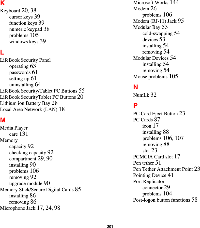 201 KKeyboard 20, 38cursor keys 39function keys 39numeric keypad 38problems 105windows keys 39LLifeBook Security Paneloperating 63passwords 61setting up 61uninstalling 64LifeBook Security/Tablet PC Buttons 55LifeBook SecurityTablet PC Buttons 20Lithium ion Battery Bay 28Local Area Network (LAN) 18MMedia Playercare 131Memorycapacity 92checking capacity 92compartment 29, 90installing 90problems 106removing 92upgrade module 90Memory Stick/Secure Digital Cards 85installing 86removing 86Microphone Jack 17, 24, 98Microsoft Works 144Modem 26problems 106Modem (RJ-11) Jack 95Modular Bay 53cold-swapping 54devices 53installing 54removing 54Modular Devices 54installing 54removing 54Mouse problems 105NNumLk 32PPC Card Eject Button 23PC Cards 87icon 17installing 88problems 106, 107removing 88slot 23PCMCIA Card slot 17Pen tether 51Pen Tether Attachment Point 23Pointing Device 41Port Replicatorconnector 29problems 104Post-logon button functions 58