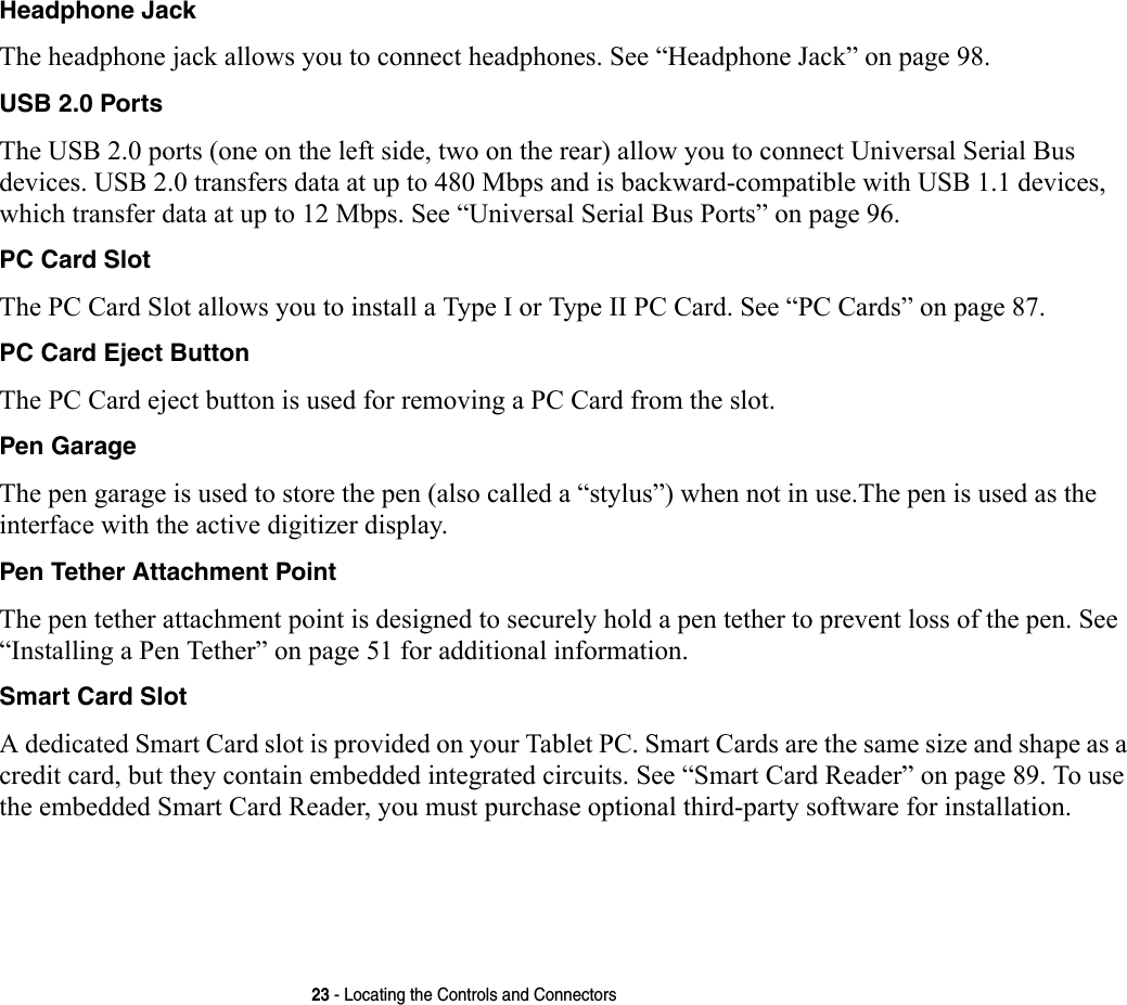 23 - Locating the Controls and ConnectorsHeadphone Jack The headphone jack allows you to connect headphones. See “Headphone Jack” on page 98. USB 2.0 Ports The USB 2.0 ports (one on the left side, two on the rear) allow you to connect Universal Serial Bus devices. USB 2.0 transfers data at up to 480 Mbps and is backward-compatible with USB 1.1 devices, which transfer data at up to 12 Mbps. See “Universal Serial Bus Ports” on page 96.PC Card Slot The PC Card Slot allows you to install a Type I or Type II PC Card. See “PC Cards” on page 87.PC Card Eject Button The PC Card eject button is used for removing a PC Card from the slot.Pen Garage The pen garage is used to store the pen (also called a “stylus”) when not in use.The pen is used as the interface with the active digitizer display.Pen Tether Attachment Point The pen tether attachment point is designed to securely hold a pen tether to prevent loss of the pen. See “Installing a Pen Tether” on page 51 for additional information.Smart Card Slot A dedicated Smart Card slot is provided on your Tablet PC. Smart Cards are the same size and shape as a credit card, but they contain embedded integrated circuits. See “Smart Card Reader” on page 89. To use the embedded Smart Card Reader, you must purchase optional third-party software for installation.