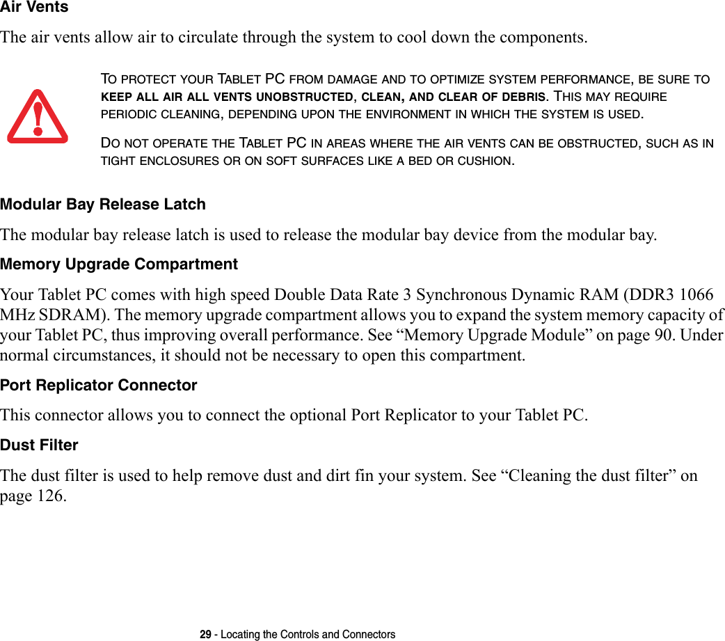 29 - Locating the Controls and ConnectorsAir Vents The air vents allow air to circulate through the system to cool down the components. Modular Bay Release Latch The modular bay release latch is used to release the modular bay device from the modular bay.Memory Upgrade Compartment Your Tablet PC comes with high speed Double Data Rate 3 Synchronous Dynamic RAM (DDR3 1066 MHz SDRAM). The memory upgrade compartment allows you to expand the system memory capacity of your Tablet PC, thus improving overall performance. See “Memory Upgrade Module” on page 90. Under normal circumstances, it should not be necessary to open this compartment.Port Replicator Connector This connector allows you to connect the optional Port Replicator to your Tablet PC. Dust Filter The dust filter is used to help remove dust and dirt fin your system. See “Cleaning the dust filter” on page 126.TO PROTECT YOUR TABLET PC FROM DAMAGE AND TO OPTIMIZE SYSTEM PERFORMANCE, BE SURE TO KEEP ALL AIR ALL VENTS UNOBSTRUCTED, CLEAN, AND CLEAR OF DEBRIS. THIS MAY REQUIRE PERIODIC CLEANING, DEPENDING UPON THE ENVIRONMENT IN WHICH THE SYSTEM IS USED. DO NOT OPERATE THE TABLET PC IN AREAS WHERE THE AIR VENTS CAN BE OBSTRUCTED, SUCH AS IN TIGHT ENCLOSURES OR ON SOFT SURFACES LIKE A BED OR CUSHION.