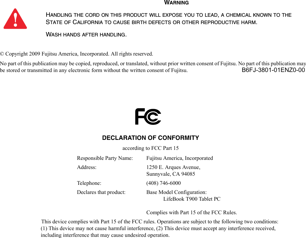 © Copyright 2009 Fujitsu America, Incorporated. All rights reserved. No part of this publication may be copied, reproduced, or translated, without prior written consent of Fujitsu. No part of this publication may be stored or transmitted in any electronic form without the written consent of Fujitsu.  B6FJ-3801-01ENZ0-00WARNINGHANDLING THE CORD ON THIS PRODUCT WILL EXPOSE YOU TO LEAD, A CHEMICAL KNOWN TO THE STATE OF CALIFORNIA TO CAUSE BIRTH DEFECTS OR OTHER REPRODUCTIVE HARM. WASH HANDS AFTER HANDLING.DECLARATION OF CONFORMITYaccording to FCC Part 15Responsible Party Name: Fujitsu America, IncorporatedAddress:  1250 E. Arques Avenue,Sunnyvale, CA 94085Telephone: (408) 746-6000Declares that product: Base Model Configuration:LifeBook T900 Tablet PCComplies with Part 15 of the FCC Rules.This device complies with Part 15 of the FCC rules. Operations are subject to the following two conditions:(1) This device may not cause harmful interference, (2) This device must accept any interference received, including interference that may cause undesired operation.