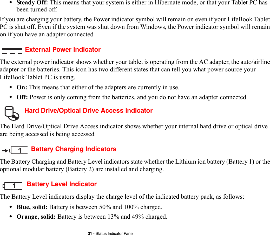 31 - Status Indicator Panel•Steady Off: This means that your system is either in Hibernate mode, or that your Tablet PC has been turned off.If you are charging your battery, the Power indicator symbol will remain on even if your LifeBook Tablet PC is shut off. Even if the system was shut down from Windows, the Power indicator symbol will remain on if you have an adapter connectedExternal Power IndicatorThe external power indicator shows whether your tablet is operating from the AC adapter, the auto/airline adapter or the batteries. This icon has two different states that can tell you what power source your LifeBook Tablet PC is using.•On: This means that either of the adapters are currently in use.•Off: Power is only coming from the batteries, and you do not have an adapter connected. Hard Drive/Optical Drive Access IndicatorThe Hard Drive/Optical Drive Access indicator shows whether your internal hard drive or optical drive are being accessed is being accessed.Battery Charging IndicatorsThe Battery Charging and Battery Level indicators state whether the Lithium ion battery (Battery 1) or the optional modular battery (Battery 2) are installed and charging. Battery Level IndicatorThe Battery Level indicators display the charge level of the indicated battery pack, as follows:•Blue, solid: Battery is between 50% and 100% charged.•Orange, solid: Battery is between 13% and 49% charged.11