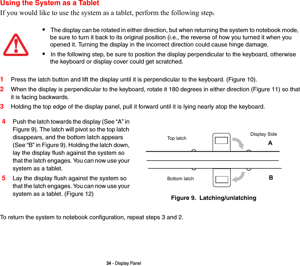 34 - Display PanelUsing the System as a TabletIf you would like to use the system as a tablet, perform the following steps. 1Press the latch button and lift the display until it is perpendicular to the keyboard. (Figure 10).2When the display is perpendicular to the keyboard, rotate it 180 degrees in either direction (Figure 11) so that it is facing backwards.3Holding the top edge of the display panel, pull it forward until it is lying nearly atop the keyboard.To return the system to notebook configuration, repeat steps 3 and 2.•The display can be rotated in either direction, but when returning the system to notebook mode, be sure to turn it back to its original position (i.e., the reverse of how you turned it when you opened it. Turning the display in the incorrect direction could cause hinge damage.•In the following step, be sure to position the display perpendicular to the keyboard, otherwise the keyboard or display cover could get scratched.4Push the latch towards the display (See “A” in Figure 9). The latch will pivot so the top latch disappears, and the bottom latch appears (See “B” in Figure 9). Holding the latch down, lay the display flush against the system so that the latch engages. You can now use your system as a tablet. 5Lay the display flush against the system so that the latch engages. You can now use your system as a tablet. (Figure 12) Figure 9.  Latching/unlatchingTop latchBottom latchDisplay SideAB