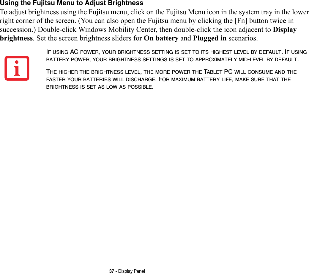 37 - Display PanelUsing the Fujitsu Menu to Adjust Brightness To adjust brightness using the Fujitsu menu, click on the Fujitsu Menu icon in the system tray in the lower right corner of the screen. (You can also open the Fujitsu menu by clicking the [Fn] button twice in succession.) Double-click Windows Mobility Center, then double-click the icon adjacent to Display brightness. Set the screen brightness sliders for On battery and Plugged in scenarios.IF USING AC POWER, YOUR BRIGHTNESS SETTING IS SET TO ITS HIGHEST LEVEL BY DEFAULT. IF USING BATTERY POWER, YOUR BRIGHTNESS SETTINGS IS SET TO APPROXIMATELY MID-LEVEL BY DEFAULT.THE HIGHER THE BRIGHTNESS LEVEL, THE MORE POWER THE TABLET PC WILL CONSUME AND THE FASTER YOUR BATTERIES WILL DISCHARGE. FOR MAXIMUM BATTERY LIFE, MAKE SURE THAT THE BRIGHTNESS IS SET AS LOW AS POSSIBLE.