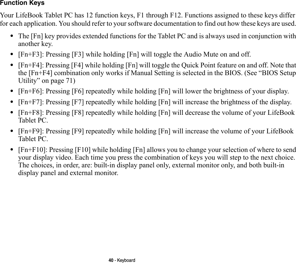 40 - KeyboardFunction Keys Your LifeBook Tablet PC has 12 function keys, F1 through F12. Functions assigned to these keys differ for each application. You should refer to your software documentation to find out how these keys are used. •The [Fn] key provides extended functions for the Tablet PC and is always used in conjunction with another key. •[Fn+F3]: Pressing [F3] while holding [Fn] will toggle the Audio Mute on and off.•[Fn+F4]: Pressing [F4] while holding [Fn] will toggle the Quick Point feature on and off. Note that the [Fn+F4] combination only works if Manual Setting is selected in the BIOS. (See “BIOS Setup Utility” on page 71)•[Fn+F6]: Pressing [F6] repeatedly while holding [Fn] will lower the brightness of your display.•[Fn+F7]: Pressing [F7] repeatedly while holding [Fn] will increase the brightness of the display.•[Fn+F8]: Pressing [F8] repeatedly while holding [Fn] will decrease the volume of your LifeBook Tablet PC.•[Fn+F9]: Pressing [F9] repeatedly while holding [Fn] will increase the volume of your LifeBook Tablet PC.•[Fn+F10]: Pressing [F10] while holding [Fn] allows you to change your selection of where to send your display video. Each time you press the combination of keys you will step to the next choice. The choices, in order, are: built-in display panel only, external monitor only, and both built-in display panel and external monitor.