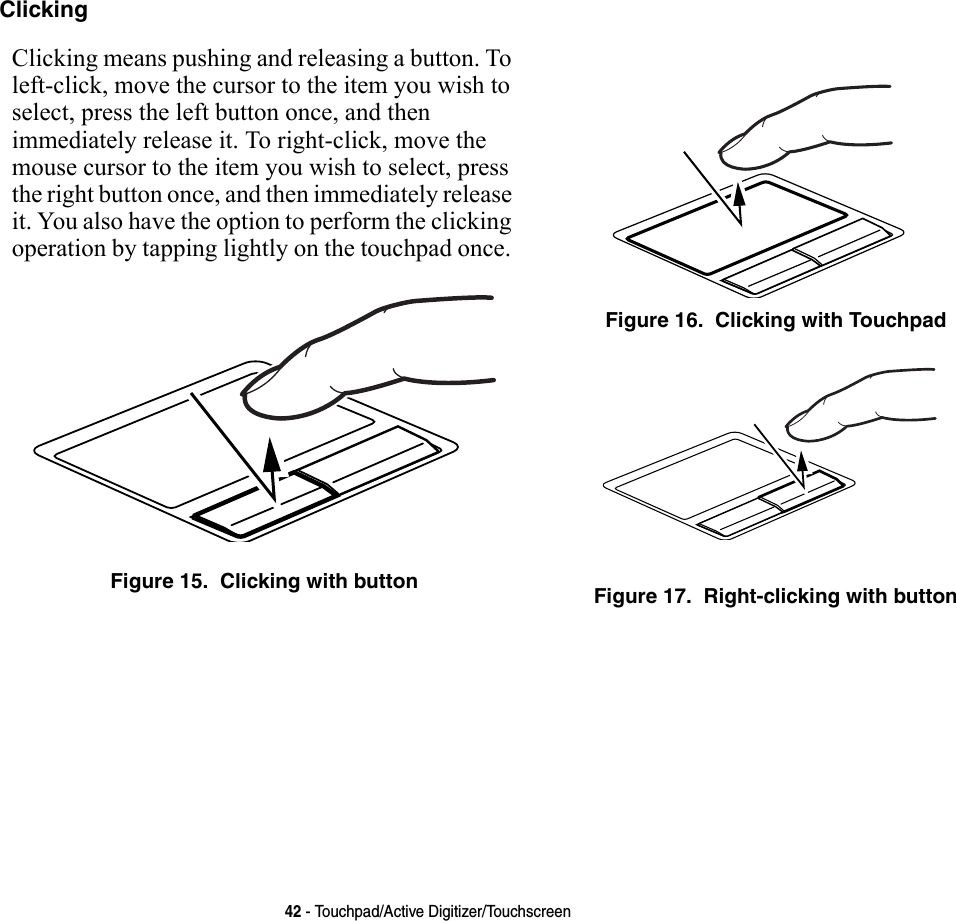 42 - Touchpad/Active Digitizer/TouchscreenClicking Clicking means pushing and releasing a button. To left-click, move the cursor to the item you wish to select, press the left button once, and then immediately release it. To right-click, move the mouse cursor to the item you wish to select, press the right button once, and then immediately release it. You also have the option to perform the clicking operation by tapping lightly on the touchpad once. Figure 15.  Clicking with buttonFigure 16.  Clicking with TouchpadFigure 17.  Right-clicking with button