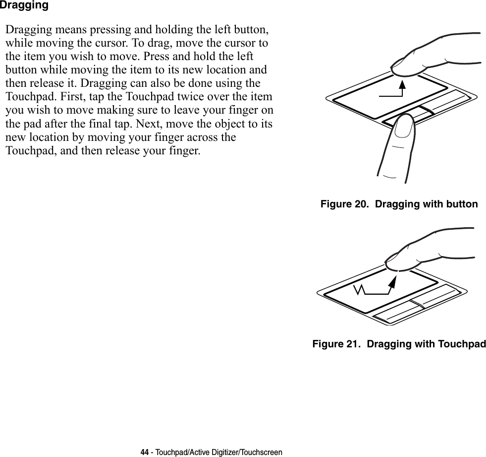 44 - Touchpad/Active Digitizer/TouchscreenDragging Dragging means pressing and holding the left button, while moving the cursor. To drag, move the cursor to the item you wish to move. Press and hold the left button while moving the item to its new location and then release it. Dragging can also be done using the Touchpad. First, tap the Touchpad twice over the item you wish to move making sure to leave your finger on the pad after the final tap. Next, move the object to its new location by moving your finger across the Touchpad, and then release your finger. Figure 20.  Dragging with buttonFigure 21.  Dragging with Touchpad