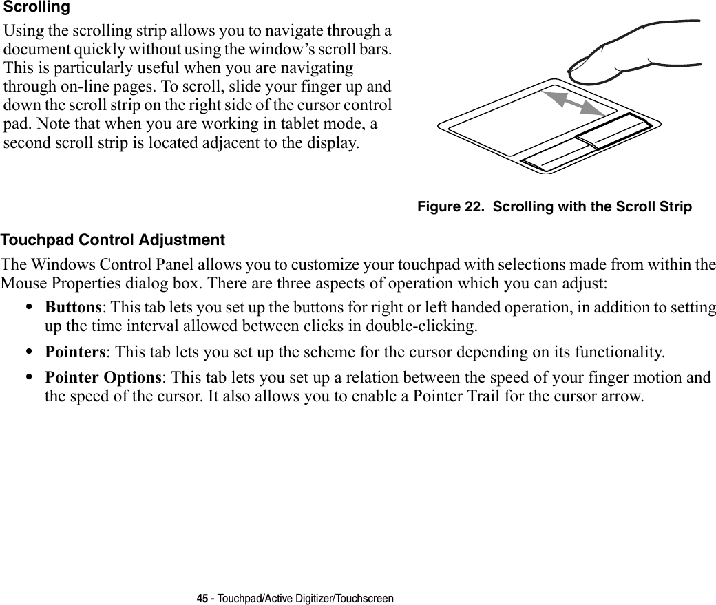 45 - Touchpad/Active Digitizer/TouchscreenTouchpad Control Adjustment The Windows Control Panel allows you to customize your touchpad with selections made from within the Mouse Properties dialog box. There are three aspects of operation which you can adjust:•Buttons: This tab lets you set up the buttons for right or left handed operation, in addition to setting up the time interval allowed between clicks in double-clicking.•Pointers: This tab lets you set up the scheme for the cursor depending on its functionality.•Pointer Options: This tab lets you set up a relation between the speed of your finger motion and the speed of the cursor. It also allows you to enable a Pointer Trail for the cursor arrow.Scrolling Using the scrolling strip allows you to navigate through a document quickly without using the window’s scroll bars. This is particularly useful when you are navigating through on-line pages. To scroll, slide your finger up and down the scroll strip on the right side of the cursor control pad. Note that when you are working in tablet mode, a second scroll strip is located adjacent to the display.Figure 22.  Scrolling with the Scroll Strip