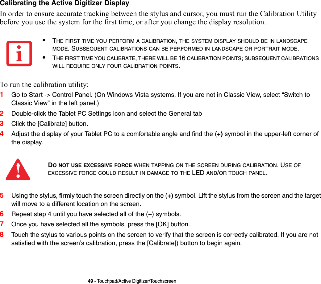 49 - Touchpad/Active Digitizer/TouchscreenCalibrating the Active Digitizer Display In order to ensure accurate tracking between the stylus and cursor, you must run the Calibration Utility before you use the system for the first time, or after you change the display resolution.To run the calibration utility:1Go to Start -&gt; Control Panel. (On Windows Vista systems, If you are not in Classic View, select “Switch to Classic View” in the left panel.)2Double-click the Tablet PC Settings icon and select the General tab3Click the [Calibrate] button.4Adjust the display of your Tablet PC to a comfortable angle and find the (+) symbol in the upper-left corner of the display.5Using the stylus, firmly touch the screen directly on the (+) symbol. Lift the stylus from the screen and the target will move to a different location on the screen.6Repeat step 4 until you have selected all of the (+) symbols.7Once you have selected all the symbols, press the [OK] button. 8Touch the stylus to various points on the screen to verify that the screen is correctly calibrated. If you are not satisfied with the screen’s calibration, press the [Calibrate]) button to begin again.•THE FIRST TIME YOU PERFORM A CALIBRATION, THE SYSTEM DISPLAY SHOULD BE IN LANDSCAPE MODE. SUBSEQUENT CALIBRATIONS CAN BE PERFORMED IN LANDSCAPE OR PORTRAIT MODE.•THE FIRST TIME YOU CALIBRATE, THERE WILL BE 16 CALIBRATION POINTS; SUBSEQUENT CALIBRATIONS WILL REQUIRE ONLY FOUR CALIBRATION POINTS.DO NOT USE EXCESSIVE FORCE WHEN TAPPING ON THE SCREEN DURING CALIBRATION. USE OF EXCESSIVE FORCE COULD RESULT IN DAMAGE TO THE LED AND/OR TOUCH PANEL.