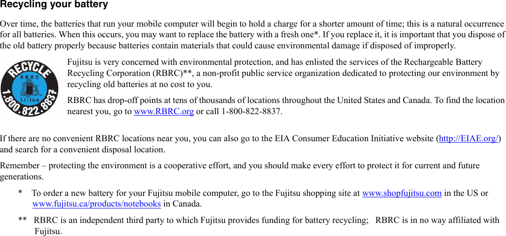 Recycling your battery Over time, the batteries that run your mobile computer will begin to hold a charge for a shorter amount of time; this is a natural occurrence for all batteries. When this occurs, you may want to replace the battery with a fresh one*. If you replace it, it is important that you dispose of the old battery properly because batteries contain materials that could cause environmental damage if disposed of improperly.Fujitsu is very concerned with environmental protection, and has enlisted the services of the Rechargeable Battery Recycling Corporation (RBRC)**, a non-profit public service organization dedicated to protecting our environment by recycling old batteries at no cost to you.RBRC has drop-off points at tens of thousands of locations throughout the United States and Canada. To find the location nearest you, go to www.RBRC.org or call 1-800-822-8837.If there are no convenient RBRC locations near you, you can also go to the EIA Consumer Education Initiative website (http://EIAE.org/) and search for a convenient disposal location.Remember – protecting the environment is a cooperative effort, and you should make every effort to protect it for current and future generations.*    To order a new battery for your Fujitsu mobile computer, go to the Fujitsu shopping site at www.shopfujitsu.com in the US or www.fujitsu.ca/products/notebooks in Canada.**   RBRC is an independent third party to which Fujitsu provides funding for battery recycling;   RBRC is in no way affiliated with Fujitsu.