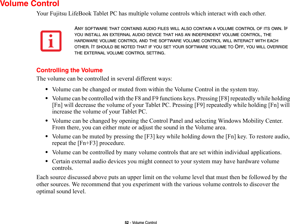 52 - Volume ControlVolume ControlYour Fujitsu LifeBook Tablet PC has multiple volume controls which interact with each other. Controlling the VolumeThe volume can be controlled in several different ways:•Volume can be changed or muted from within the Volume Control in the system tray.•Volume can be controlled with the F8 and F9 functions keys. Pressing [F8] repeatedly while holding [Fn] will decrease the volume of your Tablet PC. Pressing [F9] repeatedly while holding [Fn] will increase the volume of your Tablet PC.•Volume can be changed by opening the Control Panel and selecting Windows Mobility Center. From there, you can either mute or adjust the sound in the Volume area.•Volume can be muted by pressing the [F3] key while holding down the [Fn] key. To restore audio, repeat the [Fn+F3] procedure.•Volume can be controlled by many volume controls that are set within individual applications.•Certain external audio devices you might connect to your system may have hardware volume controls.Each source discussed above puts an upper limit on the volume level that must then be followed by the other sources. We recommend that you experiment with the various volume controls to discover the optimal sound level.ANY SOFTWARE THAT CONTAINS AUDIO FILES WILL ALSO CONTAIN A VOLUME CONTROL OF ITS OWN. IF YOU INSTALL AN EXTERNAL AUDIO DEVICE THAT HAS AN INDEPENDENT VOLUME CONTROL, THE HARDWARE VOLUME CONTROL AND THE SOFTWARE VOLUME CONTROL WILL INTERACT WITH EACH OTHER. IT SHOULD BE NOTED THAT IF YOU SET YOUR SOFTWARE VOLUME TO OFF, YOU WILL OVERRIDE THE EXTERNAL VOLUME CONTROL SETTING. 