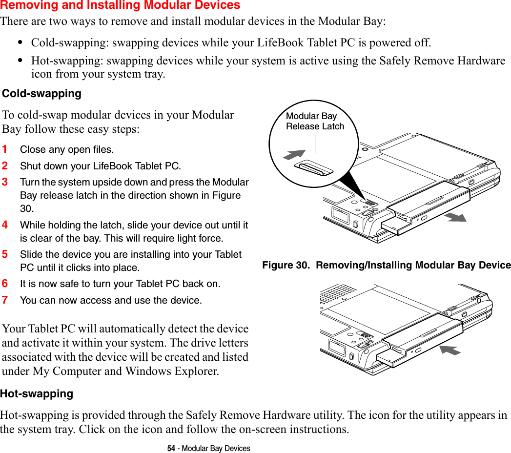 54 - Modular Bay DevicesRemoving and Installing Modular Devices There are two ways to remove and install modular devices in the Modular Bay:•Cold-swapping: swapping devices while your LifeBook Tablet PC is powered off.•Hot-swapping: swapping devices while your system is active using the Safely Remove Hardware icon from your system tray.Hot-swapping Hot-swapping is provided through the Safely Remove Hardware utility. The icon for the utility appears in the system tray. Click on the icon and follow the on-screen instructions.Cold-swapping To cold-swap modular devices in your Modular Bay follow these easy steps:1Close any open files.2Shut down your LifeBook Tablet PC.3Turn the system upside down and press the Modular Bay release latch in the direction shown in Figure 30. 4While holding the latch, slide your device out until it is clear of the bay. This will require light force.5Slide the device you are installing into your Tablet PC until it clicks into place.6It is now safe to turn your Tablet PC back on.7You can now access and use the device.Your Tablet PC will automatically detect the device and activate it within your system. The drive letters associated with the device will be created and listed under My Computer and Windows Explorer. Figure 30.  Removing/Installing Modular Bay DeviceModular Bay Release Latch