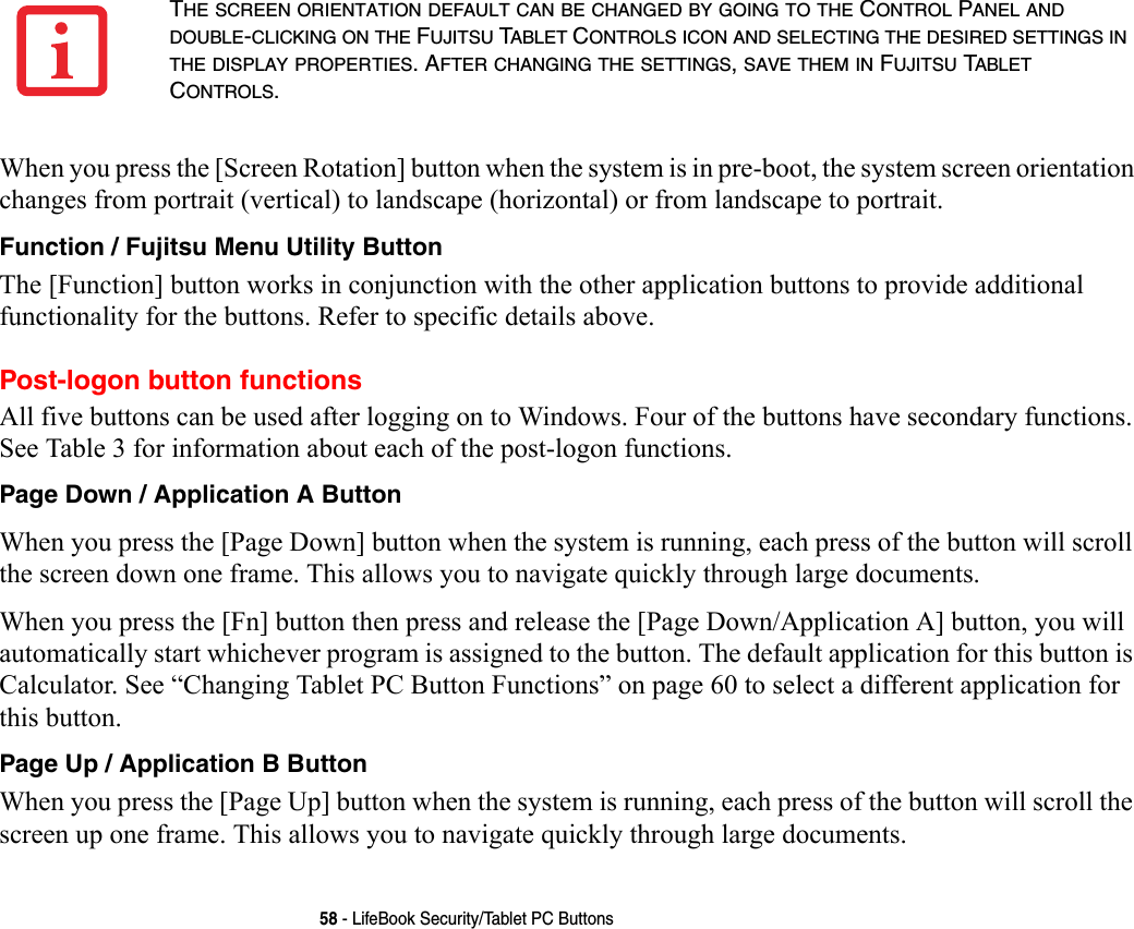 58 - LifeBook Security/Tablet PC ButtonsWhen you press the [Screen Rotation] button when the system is in pre-boot, the system screen orientation changes from portrait (vertical) to landscape (horizontal) or from landscape to portrait.Function / Fujitsu Menu Utility Button The [Function] button works in conjunction with the other application buttons to provide additional functionality for the buttons. Refer to specific details above.Post-logon button functionsAll five buttons can be used after logging on to Windows. Four of the buttons have secondary functions. See Table 3 for information about each of the post-logon functions.Page Down / Application A Button When you press the [Page Down] button when the system is running, each press of the button will scroll the screen down one frame. This allows you to navigate quickly through large documents.When you press the [Fn] button then press and release the [Page Down/Application A] button, you will automatically start whichever program is assigned to the button. The default application for this button is Calculator. See “Changing Tablet PC Button Functions” on page 60 to select a different application for this button.Page Up / Application B Button When you press the [Page Up] button when the system is running, each press of the button will scroll the screen up one frame. This allows you to navigate quickly through large documents.THE SCREEN ORIENTATION DEFAULT CAN BE CHANGED BY GOING TO THE CONTROL PANEL AND DOUBLE-CLICKING ON THE FUJITSU TABLET CONTROLS ICON AND SELECTING THE DESIRED SETTINGS IN THE DISPLAY PROPERTIES. AFTER CHANGING THE SETTINGS, SAVE THEM IN FUJITSU TABLET CONTROLS.