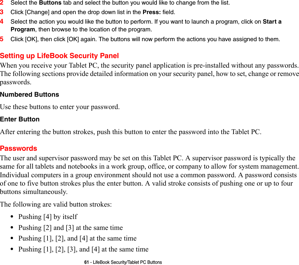 61 - LifeBook Security/Tablet PC Buttons2Select the Buttons tab and select the button you would like to change from the list.3Click [Change] and open the drop down list in the Press: field.4Select the action you would like the button to perform. If you want to launch a program, click on Start a Program, then browse to the location of the program.5Click [OK], then click [OK] again. The buttons will now perform the actions you have assigned to them.Setting up LifeBook Security PanelWhen you receive your Tablet PC, the security panel application is pre-installed without any passwords. The following sections provide detailed information on your security panel, how to set, change or remove passwords.Numbered Buttons Use these buttons to enter your password.Enter Button After entering the button strokes, push this button to enter the password into the Tablet PC. PasswordsThe user and supervisor password may be set on this Tablet PC. A supervisor password is typically the same for all tablets and notebooks in a work group, office, or company to allow for system management. Individual computers in a group environment should not use a common password. A password consists of one to five button strokes plus the enter button. A valid stroke consists of pushing one or up to four buttons simultaneously. The following are valid button strokes: •Pushing [4] by itself•Pushing [2] and [3] at the same time•Pushing [1], [2], and [4] at the same time•Pushing [1], [2], [3], and [4] at the same time