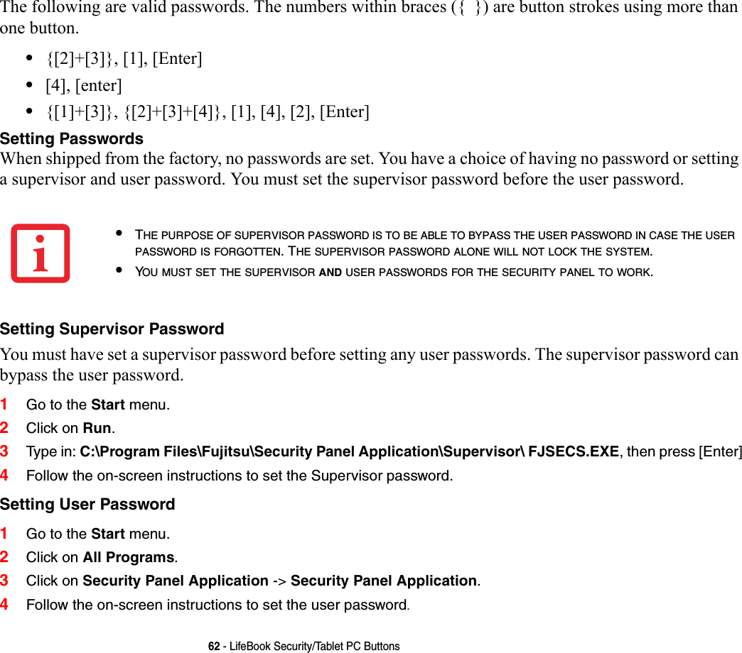 62 - LifeBook Security/Tablet PC ButtonsThe following are valid passwords. The numbers within braces ({  }) are button strokes using more than one button. •{[2]+[3]}, [1], [Enter]•[4], [enter]•{[1]+[3]}, {[2]+[3]+[4]}, [1], [4], [2], [Enter]Setting Passwords When shipped from the factory, no passwords are set. You have a choice of having no password or setting a supervisor and user password. You must set the supervisor password before the user password. Setting Supervisor Password You must have set a supervisor password before setting any user passwords. The supervisor password can bypass the user password.1Go to the Start menu.2Click on Run.3Type in: C:\Program Files\Fujitsu\Security Panel Application\Supervisor\ FJSECS.EXE, then press [Enter]4Follow the on-screen instructions to set the Supervisor password.Setting User Password 1Go to the Start menu.2Click on All Programs.3Click on Security Panel Application -&gt; Security Panel Application.4Follow the on-screen instructions to set the user password.•THE PURPOSE OF SUPERVISOR PASSWORD IS TO BE ABLE TO BYPASS THE USER PASSWORD IN CASE THE USER PASSWORD IS FORGOTTEN. THE SUPERVISOR PASSWORD ALONE WILL NOT LOCK THE SYSTEM.•YOU MUST SET THE SUPERVISOR AND USER PASSWORDS FOR THE SECURITY PANEL TO WORK.