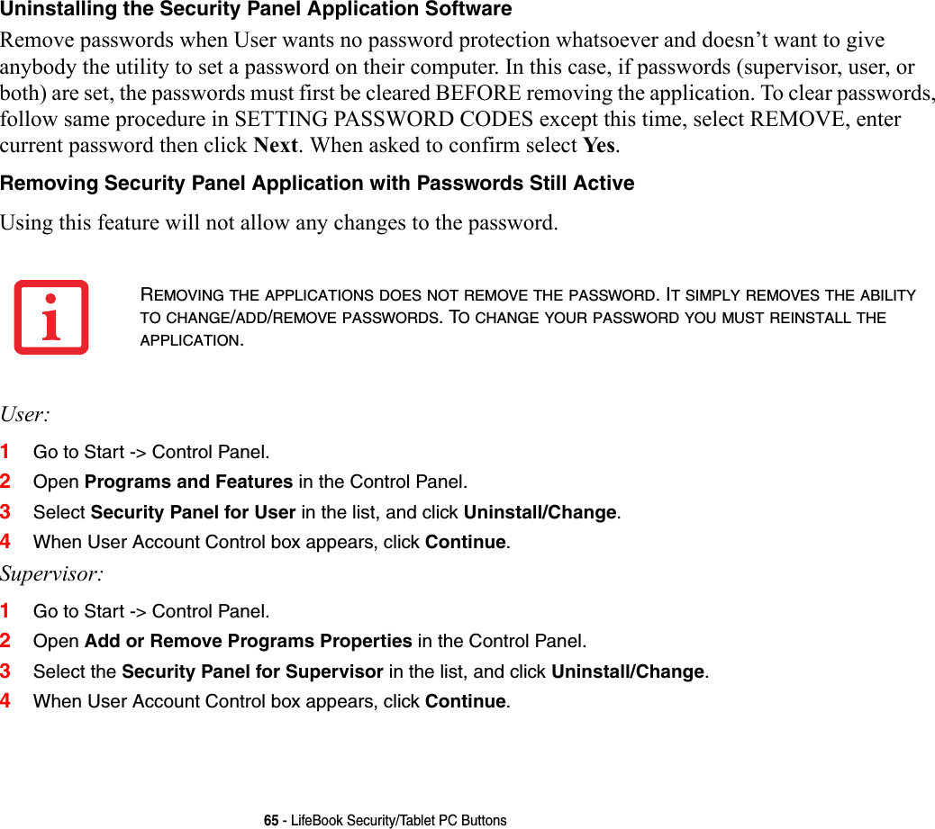 65 - LifeBook Security/Tablet PC ButtonsUninstalling the Security Panel Application Software Remove passwords when User wants no password protection whatsoever and doesn’t want to give anybody the utility to set a password on their computer. In this case, if passwords (supervisor, user, or both) are set, the passwords must first be cleared BEFORE removing the application. To clear passwords, follow same procedure in SETTING PASSWORD CODES except this time, select REMOVE, enter current password then click Next. When asked to confirm select Ye s .Removing Security Panel Application with Passwords Still Active Using this feature will not allow any changes to the password. User:1Go to Start -&gt; Control Panel.2Open Programs and Features in the Control Panel. 3Select Security Panel for User in the list, and click Uninstall/Change. 4When User Account Control box appears, click Continue.Supervisor:1Go to Start -&gt; Control Panel.2Open Add or Remove Programs Properties in the Control Panel. 3Select the Security Panel for Supervisor in the list, and click Uninstall/Change. 4When User Account Control box appears, click Continue.REMOVING THE APPLICATIONS DOES NOT REMOVE THE PASSWORD. IT SIMPLY REMOVES THE ABILITY TO CHANGE/ADD/REMOVE PASSWORDS. TO CHANGE YOUR PASSWORD YOU MUST REINSTALL THE APPLICATION.