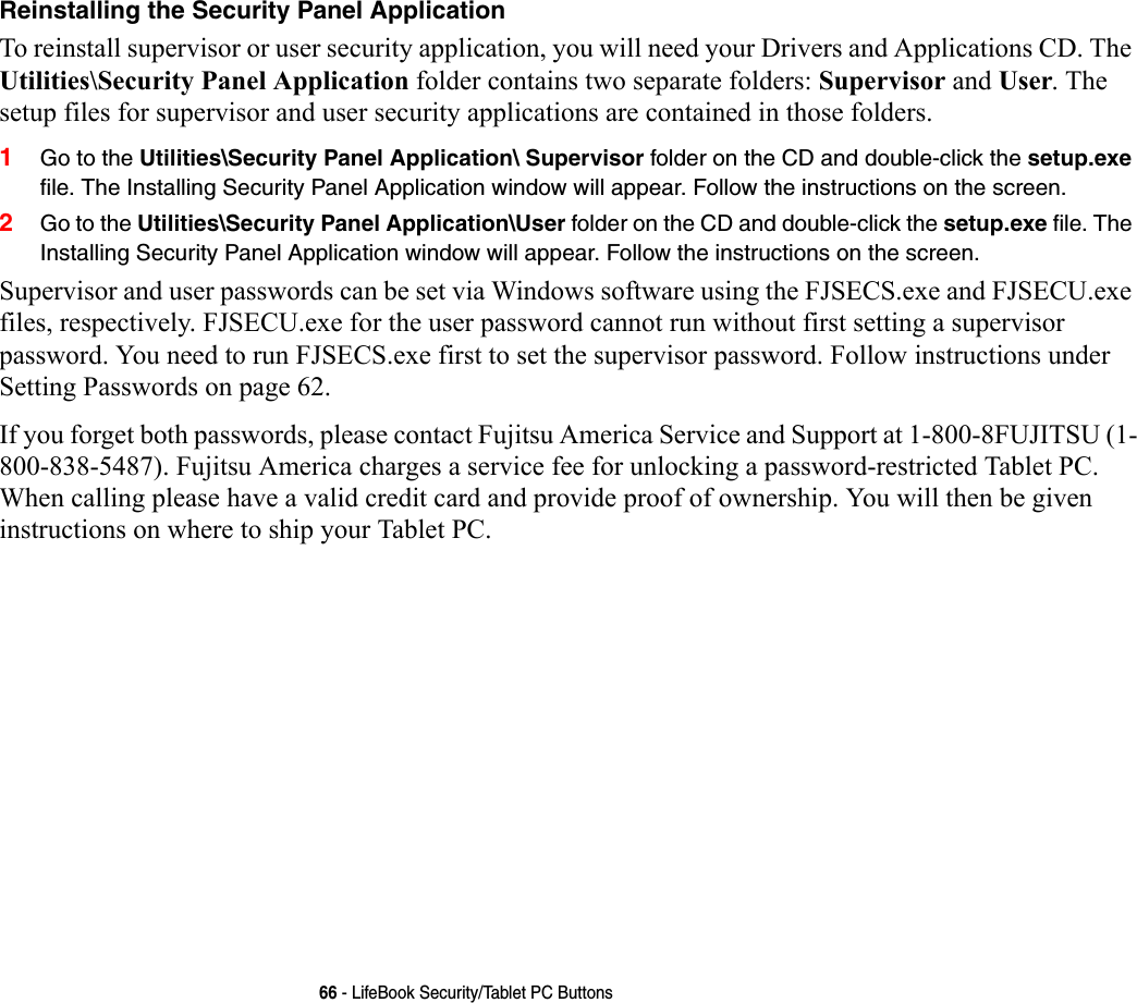 66 - LifeBook Security/Tablet PC ButtonsReinstalling the Security Panel Application To reinstall supervisor or user security application, you will need your Drivers and Applications CD. The Utilities\Security Panel Application folder contains two separate folders: Supervisor and User. The setup files for supervisor and user security applications are contained in those folders. 1Go to the Utilities\Security Panel Application\ Supervisor folder on the CD and double-click the setup.exe file. The Installing Security Panel Application window will appear. Follow the instructions on the screen.2Go to the Utilities\Security Panel Application\User folder on the CD and double-click the setup.exe file. The Installing Security Panel Application window will appear. Follow the instructions on the screen.Supervisor and user passwords can be set via Windows software using the FJSECS.exe and FJSECU.exe files, respectively. FJSECU.exe for the user password cannot run without first setting a supervisor password. You need to run FJSECS.exe first to set the supervisor password. Follow instructions under Setting Passwords on page 62.If you forget both passwords, please contact Fujitsu America Service and Support at 1-800-8FUJITSU (1-800-838-5487). Fujitsu America charges a service fee for unlocking a password-restricted Tablet PC. When calling please have a valid credit card and provide proof of ownership. You will then be given instructions on where to ship your Tablet PC. 