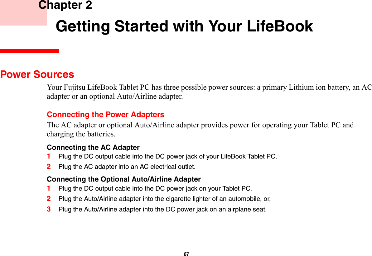 67     Chapter 2    Getting Started with Your LifeBookPower SourcesYour Fujitsu LifeBook Tablet PC has three possible power sources: a primary Lithium ion battery, an AC adapter or an optional Auto/Airline adapter.Connecting the Power AdaptersThe AC adapter or optional Auto/Airline adapter provides power for operating your Tablet PC and charging the batteries. Connecting the AC Adapter 1Plug the DC output cable into the DC power jack of your LifeBook Tablet PC.2Plug the AC adapter into an AC electrical outlet. Connecting the Optional Auto/Airline Adapter 1Plug the DC output cable into the DC power jack on your Tablet PC.2Plug the Auto/Airline adapter into the cigarette lighter of an automobile, or, 3Plug the Auto/Airline adapter into the DC power jack on an airplane seat.