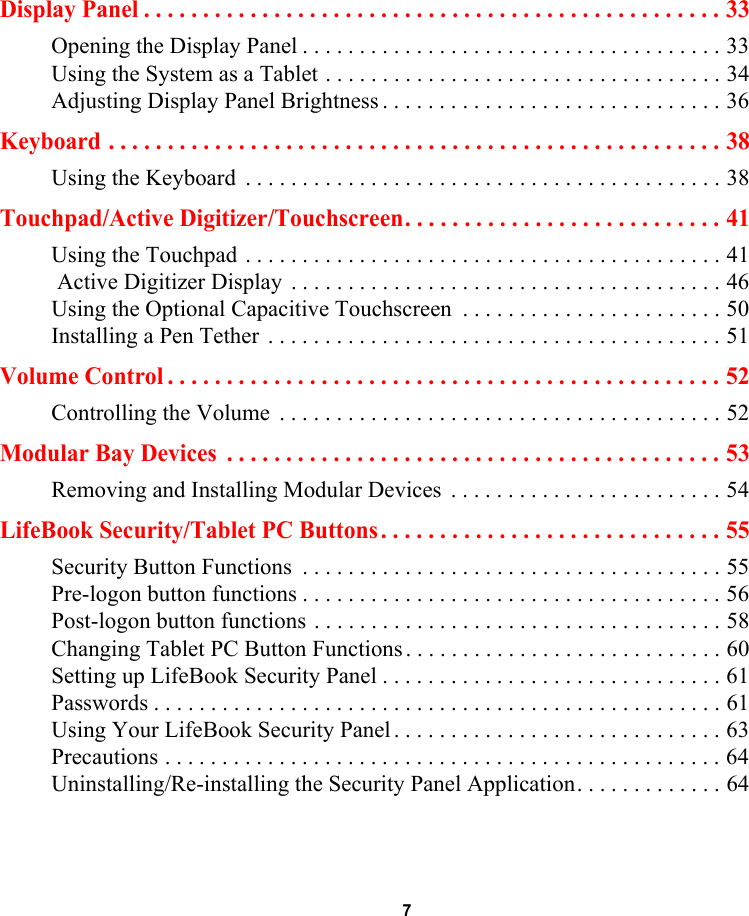 7 Display Panel . . . . . . . . . . . . . . . . . . . . . . . . . . . . . . . . . . . . . . . . . . . . . . . . . 33Opening the Display Panel . . . . . . . . . . . . . . . . . . . . . . . . . . . . . . . . . . . . . 33Using the System as a Tablet . . . . . . . . . . . . . . . . . . . . . . . . . . . . . . . . . . . 34Adjusting Display Panel Brightness . . . . . . . . . . . . . . . . . . . . . . . . . . . . . . 36Keyboard . . . . . . . . . . . . . . . . . . . . . . . . . . . . . . . . . . . . . . . . . . . . . . . . . . . . 38Using the Keyboard  . . . . . . . . . . . . . . . . . . . . . . . . . . . . . . . . . . . . . . . . . . 38Touchpad/Active Digitizer/Touchscreen. . . . . . . . . . . . . . . . . . . . . . . . . . . 41Using the Touchpad . . . . . . . . . . . . . . . . . . . . . . . . . . . . . . . . . . . . . . . . . . 41 Active Digitizer Display  . . . . . . . . . . . . . . . . . . . . . . . . . . . . . . . . . . . . . . 46Using the Optional Capacitive Touchscreen  . . . . . . . . . . . . . . . . . . . . . . . 50Installing a Pen Tether  . . . . . . . . . . . . . . . . . . . . . . . . . . . . . . . . . . . . . . . . 51Volume Control . . . . . . . . . . . . . . . . . . . . . . . . . . . . . . . . . . . . . . . . . . . . . . . 52Controlling the Volume  . . . . . . . . . . . . . . . . . . . . . . . . . . . . . . . . . . . . . . . 52Modular Bay Devices  . . . . . . . . . . . . . . . . . . . . . . . . . . . . . . . . . . . . . . . . . . 53Removing and Installing Modular Devices  . . . . . . . . . . . . . . . . . . . . . . . . 54LifeBook Security/Tablet PC Buttons . . . . . . . . . . . . . . . . . . . . . . . . . . . . . 55Security Button Functions  . . . . . . . . . . . . . . . . . . . . . . . . . . . . . . . . . . . . . 55Pre-logon button functions . . . . . . . . . . . . . . . . . . . . . . . . . . . . . . . . . . . . . 56Post-logon button functions . . . . . . . . . . . . . . . . . . . . . . . . . . . . . . . . . . . . 58Changing Tablet PC Button Functions . . . . . . . . . . . . . . . . . . . . . . . . . . . . 60Setting up LifeBook Security Panel . . . . . . . . . . . . . . . . . . . . . . . . . . . . . . 61Passwords . . . . . . . . . . . . . . . . . . . . . . . . . . . . . . . . . . . . . . . . . . . . . . . . . . 61Using Your LifeBook Security Panel . . . . . . . . . . . . . . . . . . . . . . . . . . . . . 63Precautions . . . . . . . . . . . . . . . . . . . . . . . . . . . . . . . . . . . . . . . . . . . . . . . . . 64Uninstalling/Re-installing the Security Panel Application. . . . . . . . . . . . . 64