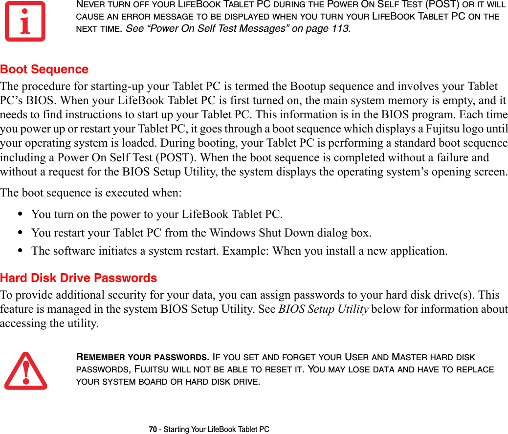 70 - Starting Your LifeBook Tablet PCBoot SequenceThe procedure for starting-up your Tablet PC is termed the Bootup sequence and involves your Tablet PC’s BIOS. When your LifeBook Tablet PC is first turned on, the main system memory is empty, and it needs to find instructions to start up your Tablet PC. This information is in the BIOS program. Each time you power up or restart your Tablet PC, it goes through a boot sequence which displays a Fujitsu logo until your operating system is loaded. During booting, your Tablet PC is performing a standard boot sequence including a Power On Self Test (POST). When the boot sequence is completed without a failure and without a request for the BIOS Setup Utility, the system displays the operating system’s opening screen.The boot sequence is executed when:•You turn on the power to your LifeBook Tablet PC.•You restart your Tablet PC from the Windows Shut Down dialog box.•The software initiates a system restart. Example: When you install a new application.Hard Disk Drive PasswordsTo provide additional security for your data, you can assign passwords to your hard disk drive(s). This feature is managed in the system BIOS Setup Utility. See BIOS Setup Utility below for information about accessing the utility.NEVER TURN OFF YOUR LIFEBOOK TABLET PC DURING THE POWER ON SELF TEST (POST) OR IT WILL CAUSE AN ERROR MESSAGE TO BE DISPLAYED WHEN YOU TURN YOUR LIFEBOOK TABLET PC ON THE NEXT TIME. See “Power On Self Test Messages” on page 113.REMEMBER YOUR PASSWORDS. IF YOU SET AND FORGET YOUR USER AND MASTER HARD DISK PASSWORDS, FUJITSU WILL NOT BE ABLE TO RESET IT. YOU MAY LOSE DATA AND HAVE TO REPLACE YOUR SYSTEM BOARD OR HARD DISK DRIVE.