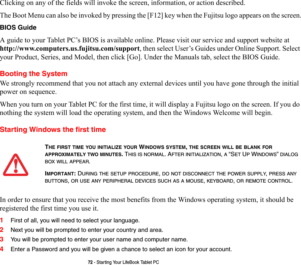 72 - Starting Your LifeBook Tablet PCClicking on any of the fields will invoke the screen, information, or action described.The Boot Menu can also be invoked by pressing the [F12] key when the Fujitsu logo appears on the screen.BIOS Guide A guide to your Tablet PC’s BIOS is available online. Please visit our service and support website at http://www.computers.us.fujitsu.com/support, then select User’s Guides under Online Support. Select your Product, Series, and Model, then click [Go]. Under the Manuals tab, select the BIOS Guide. Booting the SystemWe strongly recommend that you not attach any external devices until you have gone through the initial power on sequence.When you turn on your Tablet PC for the first time, it will display a Fujitsu logo on the screen. If you do nothing the system will load the operating system, and then the Windows Welcome will begin.Starting Windows the first timeIn order to ensure that you receive the most benefits from the Windows operating system, it should be registered the first time you use it. 1First of all, you will need to select your language.2Next you will be prompted to enter your country and area.3You will be prompted to enter your user name and computer name.4Enter a Password and you will be given a chance to select an icon for your account.THE FIRST TIME YOU INITIALIZE YOUR WINDOWS SYSTEM, THE SCREEN WILL BE BLANK FOR APPROXIMATELY TWO MINUTES. THIS IS NORMAL. AFTER INITIALIZATION, A “SET UP WINDOWS” DIALOG BOX WILL APPEAR.IMPORTANT: DURING THE SETUP PROCEDURE, DO NOT DISCONNECT THE POWER SUPPLY, PRESS ANY BUTTONS, OR USE ANY PERIPHERAL DEVICES SUCH AS A MOUSE, KEYBOARD, OR REMOTE CONTROL.