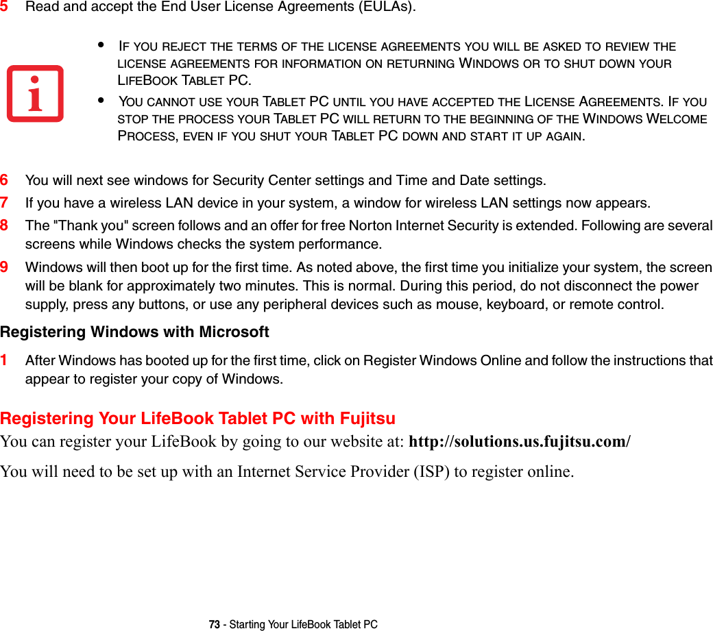 73 - Starting Your LifeBook Tablet PC5Read and accept the End User License Agreements (EULAs).6You will next see windows for Security Center settings and Time and Date settings.7If you have a wireless LAN device in your system, a window for wireless LAN settings now appears.8The &quot;Thank you&quot; screen follows and an offer for free Norton Internet Security is extended. Following are several screens while Windows checks the system performance. 9Windows will then boot up for the first time. As noted above, the first time you initialize your system, the screen will be blank for approximately two minutes. This is normal. During this period, do not disconnect the power supply, press any buttons, or use any peripheral devices such as mouse, keyboard, or remote control.Registering Windows with Microsoft 1After Windows has booted up for the first time, click on Register Windows Online and follow the instructions that appear to register your copy of Windows.Registering Your LifeBook Tablet PC with FujitsuYou can register your LifeBook by going to our website at: http://solutions.us.fujitsu.com/You will need to be set up with an Internet Service Provider (ISP) to register online. •IF YOU REJECT THE TERMS OF THE LICENSE AGREEMENTS YOU WILL BE ASKED TO REVIEW THE LICENSE AGREEMENTS FOR INFORMATION ON RETURNING WINDOWS OR TO SHUT DOWN YOUR LIFEBOOK TABLET PC.•YOU CANNOT USE YOUR TABLET PC UNTIL YOU HAVE ACCEPTED THE LICENSE AGREEMENTS. IF YOU STOP THE PROCESS YOUR TABLET PC WILL RETURN TO THE BEGINNING OF THE WINDOWS WELCOME PROCESS, EVEN IF YOU SHUT YOUR TABLET PC DOWN AND START IT UP AGAIN.