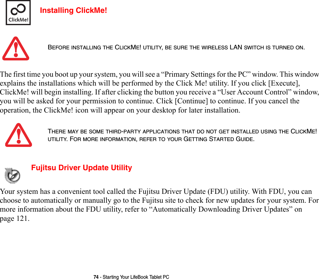 74 - Starting Your LifeBook Tablet PCInstalling ClickMe! The first time you boot up your system, you will see a “Primary Settings for the PC” window. This window explains the installations which will be performed by the Click Me! utility. If you click [Execute], ClickMe! will begin installing. If after clicking the button you receive a “User Account Control” window, you will be asked for your permission to continue. Click [Continue] to continue. If you cancel the operation, the ClickMe! icon will appear on your desktop for later installation.  Fujitsu Driver Update Utility Your system has a convenient tool called the Fujitsu Driver Update (FDU) utility. With FDU, you can choose to automatically or manually go to the Fujitsu site to check for new updates for your system. For more information about the FDU utility, refer to “Automatically Downloading Driver Updates” on page 121.BEFORE INSTALLING THE CLICKME! UTILITY, BE SURE THE WIRELESS LAN SWITCH IS TURNED ON.THERE MAY BE SOME THIRD-PARTY APPLICATIONS THAT DO NOT GET INSTALLED USING THE CLICKME! UTILITY. FOR MORE INFORMATION, REFER TO YOUR GETTING STARTED GUIDE.ClickMe!