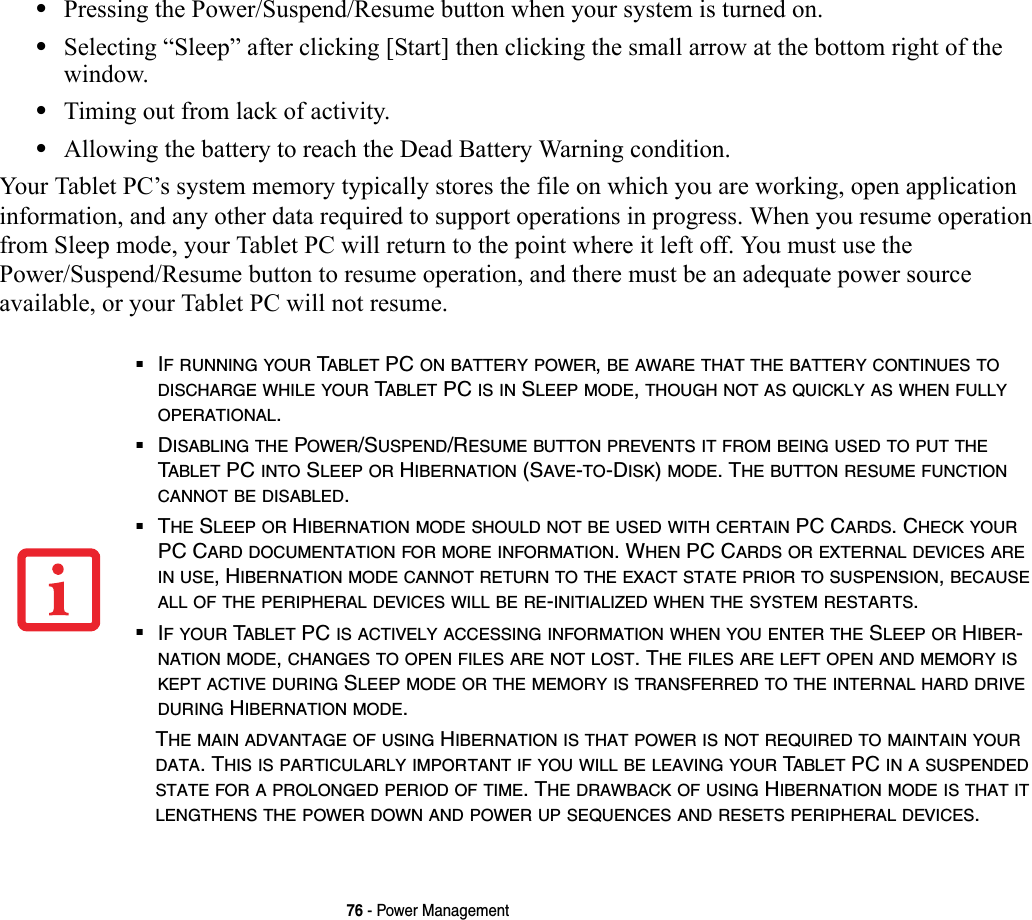 76 - Power Management•Pressing the Power/Suspend/Resume button when your system is turned on.•Selecting “Sleep” after clicking [Start] then clicking the small arrow at the bottom right of the window.•Timing out from lack of activity.•Allowing the battery to reach the Dead Battery Warning condition.Your Tablet PC’s system memory typically stores the file on which you are working, open application information, and any other data required to support operations in progress. When you resume operation from Sleep mode, your Tablet PC will return to the point where it left off. You must use the Power/Suspend/Resume button to resume operation, and there must be an adequate power source available, or your Tablet PC will not resume.■IF RUNNING YOUR TABLET PC ON BATTERY POWER, BE AWARE THAT THE BATTERY CONTINUES TO DISCHARGE WHILE YOUR TABLET PC IS IN SLEEP MODE, THOUGH NOT AS QUICKLY AS WHEN FULLY OPERATIONAL. ■DISABLING THE POWER/SUSPEND/RESUME BUTTON PREVENTS IT FROM BEING USED TO PUT THE TABLET PC INTO SLEEP OR HIBERNATION (SAVE-TO-DISK) MODE. THE BUTTON RESUME FUNCTION CANNOT BE DISABLED.■THE SLEEP OR HIBERNATION MODE SHOULD NOT BE USED WITH CERTAIN PC CARDS. CHECK YOUR PC CARD DOCUMENTATION FOR MORE INFORMATION. WHEN PC CARDS OR EXTERNAL DEVICES ARE IN USE, HIBERNATION MODE CANNOT RETURN TO THE EXACT STATE PRIOR TO SUSPENSION, BECAUSE ALL OF THE PERIPHERAL DEVICES WILL BE RE-INITIALIZED WHEN THE SYSTEM RESTARTS.■IF YOUR TABLET PC IS ACTIVELY ACCESSING INFORMATION WHEN YOU ENTER THE SLEEP OR HIBER-NATION MODE, CHANGES TO OPEN FILES ARE NOT LOST. THE FILES ARE LEFT OPEN AND MEMORY IS KEPT ACTIVE DURING SLEEP MODE OR THE MEMORY IS TRANSFERRED TO THE INTERNAL HARD DRIVE DURING HIBERNATION MODE.THE MAIN ADVANTAGE OF USING HIBERNATION IS THAT POWER IS NOT REQUIRED TO MAINTAIN YOUR DATA. THIS IS PARTICULARLY IMPORTANT IF YOU WILL BE LEAVING YOUR TABLET PC IN A SUSPENDED STATE FOR A PROLONGED PERIOD OF TIME. THE DRAWBACK OF USING HIBERNATION MODE IS THAT IT LENGTHENS THE POWER DOWN AND POWER UP SEQUENCES AND RESETS PERIPHERAL DEVICES.
